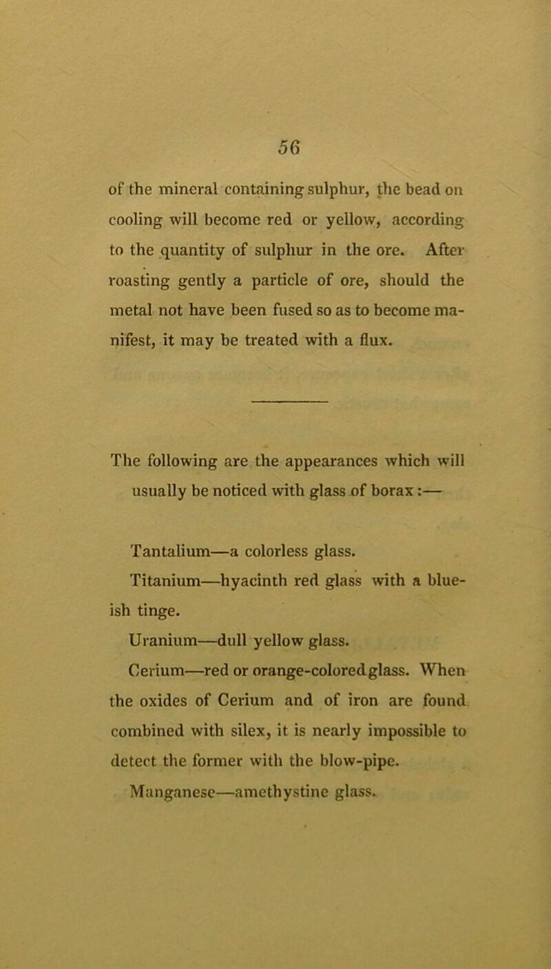 of the mineral containing sulphur, the bead on cooling will become red or yellow, according to the quantity of sulphur in the ore. After roasting gently a particle of ore, should the metal not have been fused so as to become ma- nifest, it may be treated with a flux. The following are the appearances which will usually be noticed with glass of borax:— Tantalium—a colorless glass. Titanium—hyacinth red glass with a blue- ish tinge. Uranium—dull yellow glass. Cerium—red or orange-colored glass. When the oxides of Cerium and of iron are found combined with silex, it is nearly impossible to detect the former with the blow-pipe. Manganese—amethystine glass.