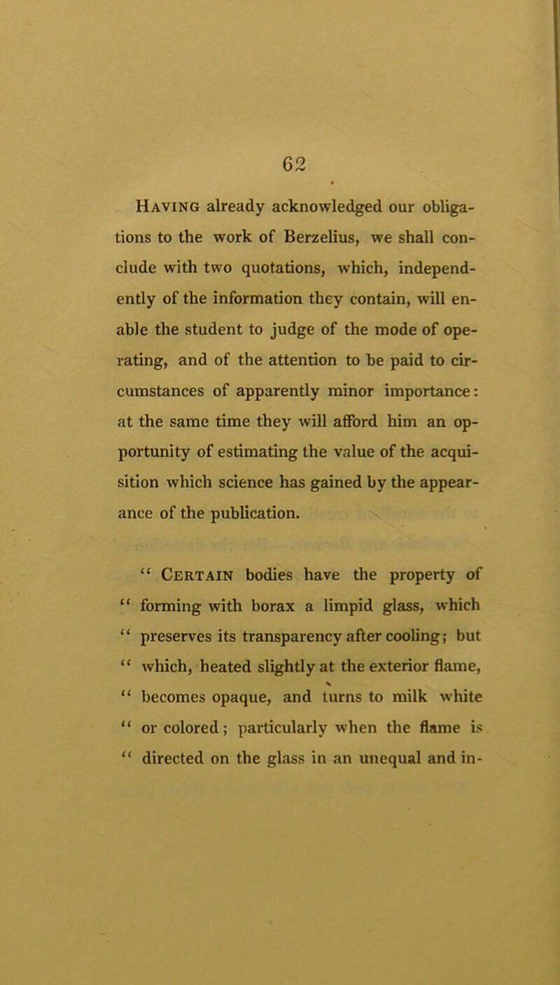 Having already acknowledged our obliga- tions to the work of Berzelius, we shall con- clude with two quotations, which, independ- ently of the information they contain, will en- able the student to judge of the mode of ope- rating, and of the attention to be paid to cir- cumstances of apparently minor importance: at the same time they ’ivill afford him an op- portunity of estimating the value of the acqui- sition which science has gained by tlie appear- ance of the publication. “ Certain bodies have the property of “ forming with borax a limpid glass, which “ preserves its transparency after cooling; but “ which, heated slightly at the exterior flame, “ becomes opaque, and turns to milk white “ or colored; particularly when the flame is “ directed on the glass in an unequal and in-