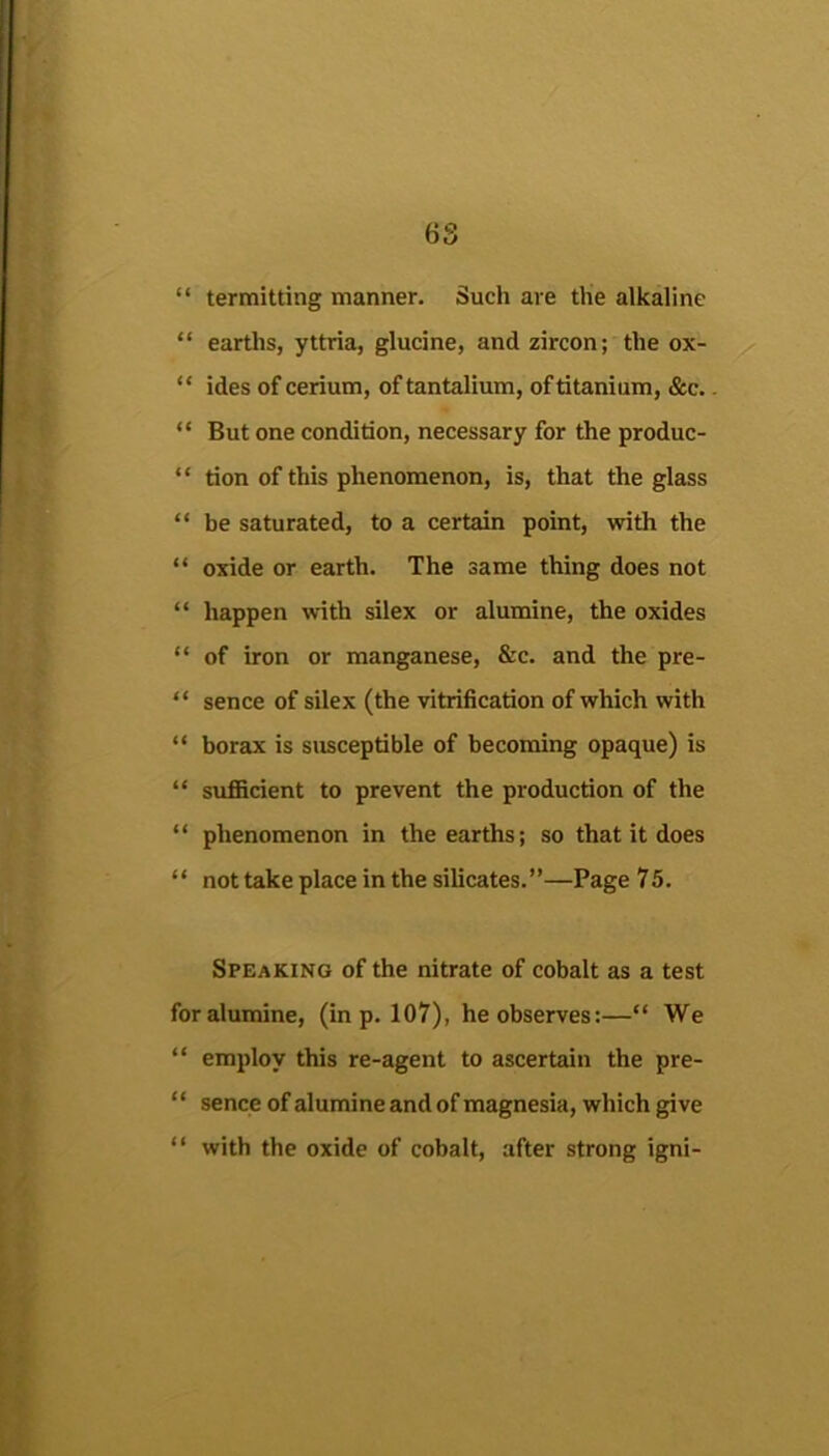 6S “ termitting manner. Such are the alkaline “ earths, yttria, glucine, and zircon; the ox- ^ “ ides of cerium, of tantalium, of titanium, &c.. “ But one condition, necessary for the produc- “ tion of this phenomenon, is, that the glass “ be saturated, to a certain point, with the “ oxide or earth. The same thing does not “ happen with silex or alumine, the oxides “ of iron or manganese, &c. and the pre- “ sence of silex (the vitrification of which with “ borax is susceptible of becoming opaque) is “ suflScient to prevent the production of the “ phenomenon in the earths; so that it does “ not take place in the silicates.”—Page 75. Speaking of the nitrate of cobalt as a test for alumine, (in p. 107), he observes;—“ We “ employ this re-agent to ascertain the pre- ‘ ‘ sence of alumine and of magnesia, which give “ with the oxide of cobalt, after strong igni-