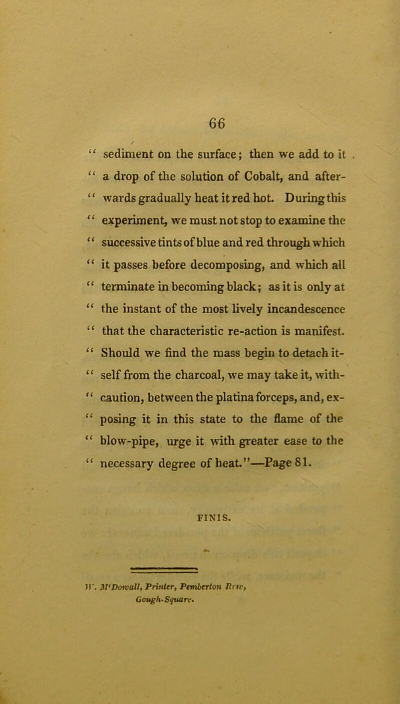 “ sediment on the surface; then we add to it “ a drop of the solution of Cobalt, and after- ‘ ‘ %vards gradually heat it red hot. D uring this “ experiment, we must not stop to examine the ‘ ‘ successive tints of blue and red through which “ it passes before decomposing, and which all “ terminate in becoming black; as it is only at “ the instant of the most lively incandescence “ that the characteristic re-action is manifest. “ Should we find the mass begin to detach it- “ self from the charcoal, we may take it, with- “ caution, between the platina forceps, and, ex- “ posing it in this state to the flame of the “ blow-pipe, urge it with greater ease to the “ necessary degree of heat.”—Page 81. FINIS. )r. JI^Dorval/, Priuicr, Pemlfrtori Gough* Sf/tuirr»