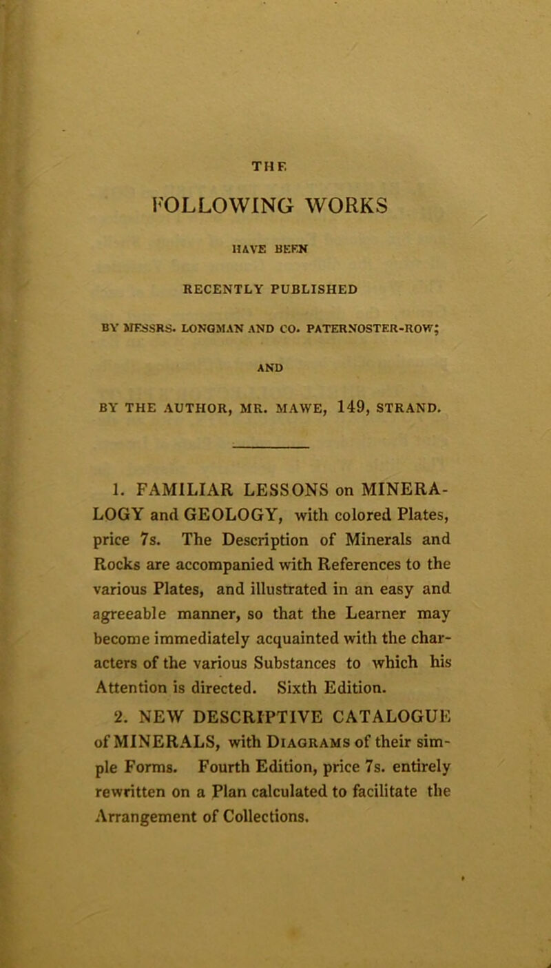 THE FOLLOWING WORKS HAVE BEEN RECENTLY PUBLISHED BY MESSRS. LONGMAN AND CO. PATERNOSTER-ROW; AND BY' THE AUTHOR, MR. MAWE, 149, STRAND. 1. FAMILIAR LESSONS on MINERA- LOGY and GEOLOGY, with colored Plates, price 7s. The Description of Minerals and Rocks are accompanied with References to the various Plates, and illustrated in an easy and agreeable manner, so that the Learner may become immediately acquainted with the char- acters of the various Substances to which his Attention is directed. Sixth Edition. 2. NEW DESCRIPTIVE CATALOGUE of MINERALS, with Diagrams of their sim- ple Forms. Fourth Edition, price 7s. entirely rewritten on a Plan calculated to facilitate the Arrangement of Collections.