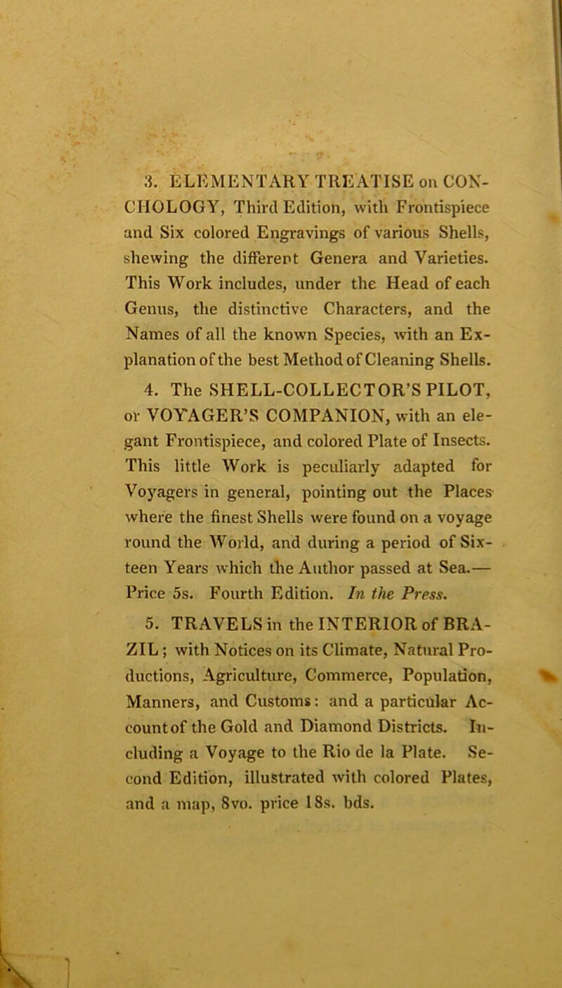 3. ELEMENTARY TREATISE on CON- CHOLOGY, Third Edition, with Frontispiece and Six colored Engravings of various Shells, shewing the different Genera and Varieties. This Work includes, under the Head of each Genus, the distinctive Characters, and the Names of all the known Species, with an Ex- planation of the best Method of Cleaning Shells. 4. The SHELL-COLLECTOR’S PILOT, or VOYAGER’S COMPANION, with an ele- gant Frontispiece, and colored Plate of Insects. This little Work is peculiarly adapted for Voyagers in general, pointing out the Places where the finest Shells were found on a voyage round the World, and during a period of Six- teen Years which the Author passed at Sea.— Price 5s. Fourth Edition. In the Press. 5. TRAVELS in the INTERIOR of BRA- ZIL ; with Notices on its Climate, Natural Pro- ductions, Agriculture, Commerce, Population, Manners, and Customs: and a particular Ac- count of the Gold and Diamond Districts. In- cluding a Voyage to the Rio de la Plate. Se- cond Edition, illustrated with colored Plates, and a map, 8vo. price 18s. bds.