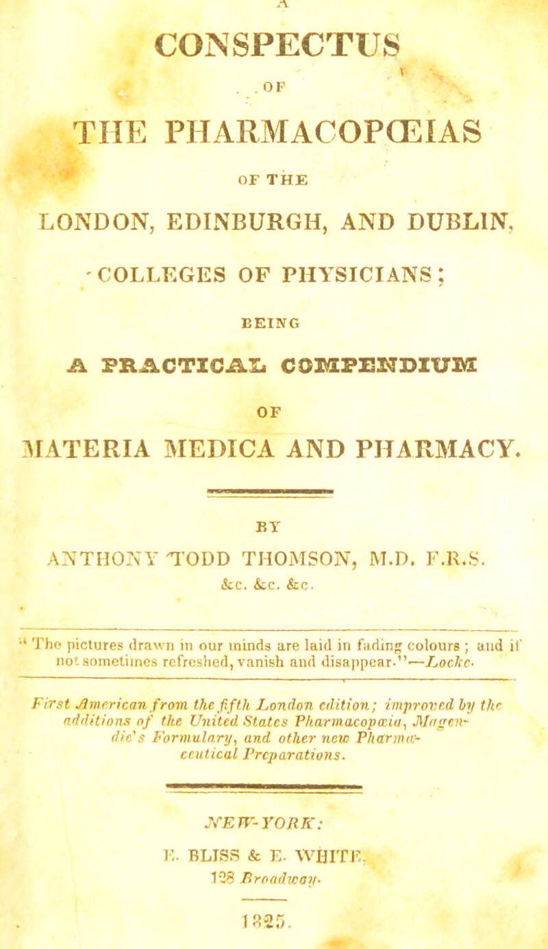 CONSPECTUS T OF THE PHARMACOPCEIAS '* OF THE LONDON, EDINBURGH, AND DUBLIN, COLLEGES OF PHYSICIANS; BEING A. fractxcaij co3vi;Fi:i7Dzi7iy: OF :materia medica and pharmacy. BT ANTHONY TODD THOMSON, M.D. F.R.S. ikc. £cc. &c. •* Tho pictures drawn in our minds are laid in fading colours ; and if not sometimes refreshed, vanish and disappear.’’—jEoc/rc. First American from the fifth London edition; improved hy the additions of the United States Fharmacopceiuy dic^s Formulary^ and other new Pharma:- ceutical Preparations. J^En'-YORR-; E. BLISS & E. WHITE,! 1*38 Rroadway- 1825.