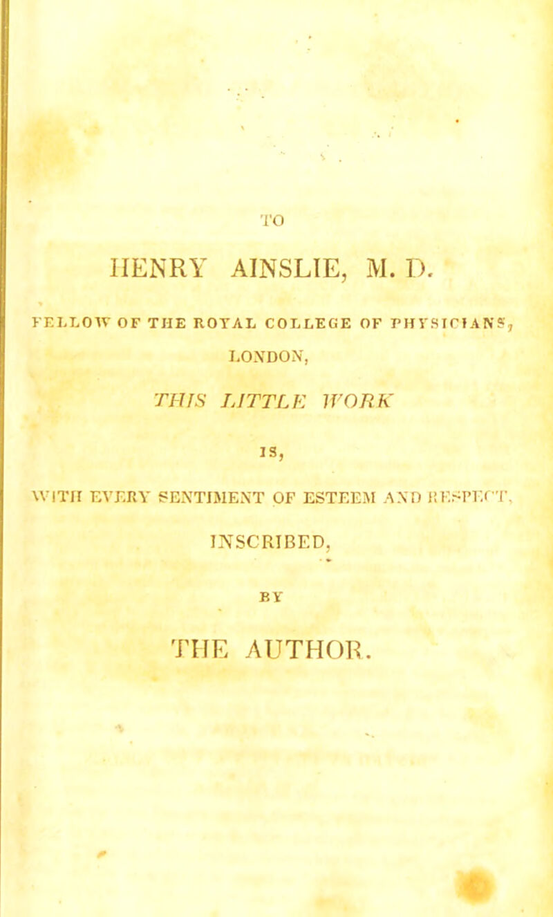 TO HENRY AINSLIE, M. D. FELLOW OF THE ROYAL COLLEGE OF PHYSICIAN?, LONDON, THIS LITTLE WORK IS, WITH EVERY gExNTIMENT OF ESTEEM AND RESPECT, INSCRIBED, BY THE AUTHOR. i