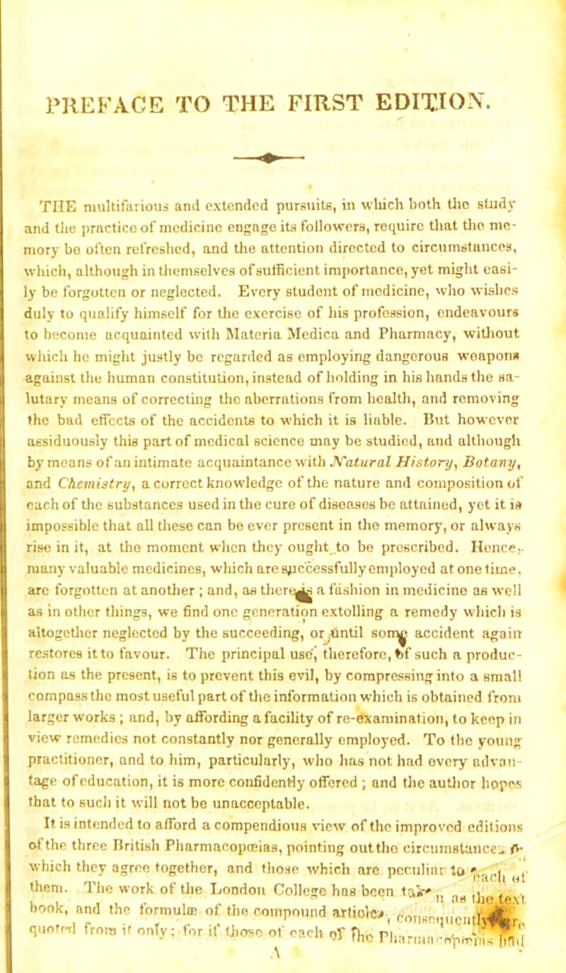 PREFACE TO THE FIRST EDITION. THE multifarious ami extended pursuits, in wliich both Uic study and tiie practice of medicine engage its followers, require that tlic me- mory bo often refreshed, and the attention directed to circumstances, which, although in themselves of sufficient importance, yet might easi- ly be forgotten or neglected. Every student of medicine, wlio wishc.s duly to qualify himself for Uie exercise of his profession, endeavours to become acquainted with Materia Mcdica and Pharmacy, witliout which he might justly be regarded as employing dangerous woaporm against the human constitution, instead of liolding in his hands the sa- lutary means of correcting the aberrations from health, and removing the bad effects of the accidents to w’hich it is liable. But however assiduously this part of medical science may be studied, and although by moans of an intimate acquaintance with Katural History^ Botany ^ and Chemistry, a correct knowledge of the nature and composition of each of the substances used in the cure of diseases be attained, yet it is impossible that all these can be ever present in the memory, or always rise in it, at the moment w’hcn they ought .to be prescribed. Hence,- many valuable medicines, which arc spc'cessfully employed at one time. are forgotten at another ; and, aa thert^ a fashion in medicine as well a.<3 in other things, we find one generation extolling a remedy which is allogctlicr neglected by the succeeding, or ^ntil son^ accident again restores it to favour. The principal usd, therefore, bf such a produc- tion os the present, is to prevent this evil, by compressing into a small compass the most useful part of llic information which is obtained from larger works; and, by affording a facility of re-dXamination, to keep in view remedies not constantly nor generally employed. To the young practitioner, and to him, particularly, who has not had every advan tage of education, it is more confidenHy offered; and the autlior hopes that to sucJi it will not bo unacceptable. It is intended to afford a compendious view of the improved editions of the three British Pharmacopmias, pointing outtho circumstance- which they agree together, and tliose which are pcriilinr to them. The work of the London College has been tak'. .. ^ n as the text book, and the formulae of the compound artiolc^. coTismiucmh* quotH fro,, if ont.v; for if of each of Hic ri,nrmneo'p,eliXfl