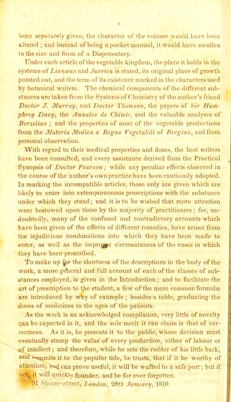 separutely given, the character ot* the volume would liave been altered ; and instead of being a pocket manual, it would have swollen to thesi^e and form of a Dispensatory. Under each article of the vegetable kingdom, the place it holds in the systems lAinutus and Jussieu is stated, its original place of growth pointed out, and the term of its existence marked in the characters used by botanical writers. The chemical components of the different sub- stances are taken from the Systems of ('hemistry of the author’s friend Doctor J. Murray, and Doctor Thomson, the papers of iSir Hum- phrey Davy., the ^nnalcs de Chimic, and the valuable analyses of Berielius ; and tlic properties of most of the vegetable productions from the Materia Mcdica a Regno Vegetahili of Bergius, and from personal observation. With regard to their medical properties and doses, the best writers have been consulted, and every assistance derived from the Practical Synopsis of Doctor Pearson ; while any peculiar effects observed in the course of the author’s own practice have boon cautiously adopted. In marking the incompatible articles, those only are given which are likely to enter into extemporaneous prescriptions with the substance under which they stand; and it is to bo wished that more attention were bestowed upon these by the majority of practitioners; for, un- doubtedly, many of the confused and contradictory accounts which have been given of the effects of different remedies, have arisen from the injudicious combinations into which they have been made to enter, as well as the improjpfr circumstances of the cases in which they have been prescribed. To make up jpr the shortness of the descriptions in tlie body of the work, a more gdhcral and full account of each of tiio classes of sub- stances employed, is given in the Introduction ; and to facilitate the art of prescription to t^e student, a few of the more common formulre are introduced by wky of example; besides a tabic, graduating the doses of medicines to the ages of the patients. As the work is an acknowledged compilation, very little of novelty <;an bo expected in it, and the sole merit it can claim is that of cor- rectness. As it is, he presents it to the public, whose decision must eventually stamp the value of every production, either of labour or ^f intellect; and therefore, while he sots the rudder of his little bark, *^U}mils it to the popular tide, be trusts, that if it be worthy of attention, u»<j can prove useful, it will be wafted to a safe port; but if not, it will quicio-j founder, and be for ever forgotten. . ShoTie-streetf J^indon, January, 1810.