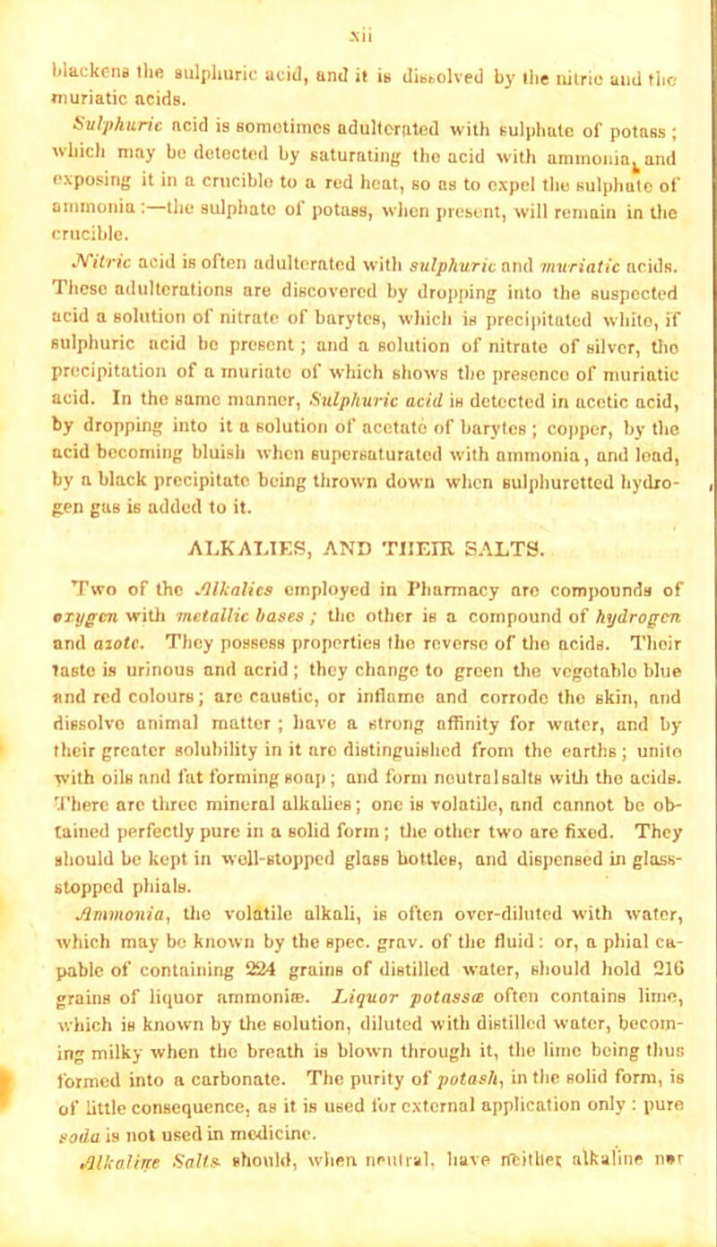 .\ii llackcrifl Ihe sulphuric acid, and it is dissolved by ilie iiilric and the muriatic acids. SvlyhiLric acid is Bomotiines adulterated with sulphate of potass; which may be dolecUul by saturating the acid with ammonia^and exposing it in a crucible to a red heat, so as to expel the 8ul[»hatc of ormnonia: the sulphate of potass, when present, will remain in the crucible. J^itric acid is often adulterated with sulphuric and muriatic acids. These adulterations are discovered by dropping into the suspected acid a solution of nitrate of barytes, wliich is precipitated white, if sulphuric acid be present; and a solution of nitrate of silver, tJio precipitation of a muriate of which shows tlic presence of muriatic acid. In the same manner, Sulphuric acid is detected in acetic acid, by dropping into it a solution of acetate of barytes ; copper, by the acid bcconiiijg bluish when supcrsaturalod with ammonia, and load, by a black precipitate being thrown down when sulphuretted hydro- gen gas is added to it. ALKALIES, AND THEIR SALTS. Two of the Jllkalics employed in Fliarmacy arc compounds of oxygen witli metallic bases ; tlie other is a compound of hydrogen and a20tc. They possess properties the reverse of tho acids. Their Taste is urinous and acrid; they change to green the vegotablo blue and red colours; arc caustic, or inflame and corrode tho skin, and dissolve animal matter; have a strong affinity for water, and by their greater solubility in it arc distinguished from the earths; unite with oils and fat forming soap; and form neutral salts witli the acids. ’’J’herc arc three mineral alkalies; one is volatile, and cannot be ob- tained perfectly pure in a solid form; Uie other two are fixed. They should be kept in well-stopped glass bottles, and dispensed in glass- stopped phials. Ammonia, Uic volatile alkali, is often ovcr-dihitod with water, which may bo known by the spec. grav. of the fluid: or, a phial ca- pable of containing 224 grains of distilled water, should hold 216 grains of liquor ammoni®. Liquor potass^ often contains lime, which is known by the solution, diluted with distilled water, becom- ing milky when the breath is blown through it, the lime being thus formed into a carbonate. The purity oi jwtashi in the solid form, is of little consequence, as it is used for external application only ; pure soda is not used in modicine. tdlkaline Salts- should, when neuli-al. liave nbitliej alkaline n»r