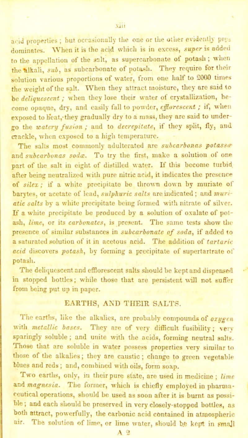 arid properties; hut ocrasionally the one or liie oiUer evidenlK pn;: dominates. When it is the acid which is in excess, super is uddcii to the appellation of the solt, as supercarbonate of potash ; wlicn thelilkaU, sub, as subcarbonate of potash. They require for their solution various proportions of water, from one half to 2000 times the weight of the salt. When they attract moisture, they are said to be deliquescent; when they lose their water of crystallization, be- come opaque, dry, and easily fall to powder, efflorescent; if, wlien exposed to h*caVthey gradually dry to a mass, they arc said to under- go the watery fusion ; and to decrepitate., if they split, fly, and crackle, when exposed to a high tcmjieraturc. The salts most commonly adulterated are suhearbonas potassts and subcarbunas soda. To try the first, make a solution of one part of the salt in eight of distilled water. If this become turbid after being neutralized with pure nitric acid, it indicates the presence of silex ; if a white precipitate bo tlirown down by muriate of barytes, or acetate of lead, sulphuric salts are indicated ; and 7nuri- atic salts by a white precipitate being formed with nitrate of silvcr- If a white precipitate be produced by a solution of oxalate of pot- ash, lime, or its carbonates, is present. The same tests show iJie presence of similar substances in subcarbonate of soda, if added to a saturated solution of it in acetous acid. The addition of tartaric acid discovers potash, by forming a precipitate of supertartrate of potasli. The deliquescent and efflorescent salts should be kept and dispensed in stopped bottles; while those that are persistent will not sufier from being put up in paper. EARTHS, AXD THEIR SALTS. The earths, like the alkalies, arc probably compounds of oxygen with metallic bases. They are of very difficult fusibility; very sparingly soluble ; and unite with the acid.s, forming neutral salts. Those that are soluble in water possess properties very similar to those of tlic alkalies; they are caustic; change to green vegetable blues and reds; and, combiitcd with oils, form soap. Two cartlis, only, in their pure slate, are used in medicine ; lime and magnesia. The former, which is chiefly employed in pharma- ceutical operations, should be used as soon after it is burnt as possi- ble ; and each should be preserved in very closely-stopped bottles, as both attract, powerfully, the carbonic acid contained in atmospheric air. The solution of lime, or lime water, should b.O kept in Kmnjl