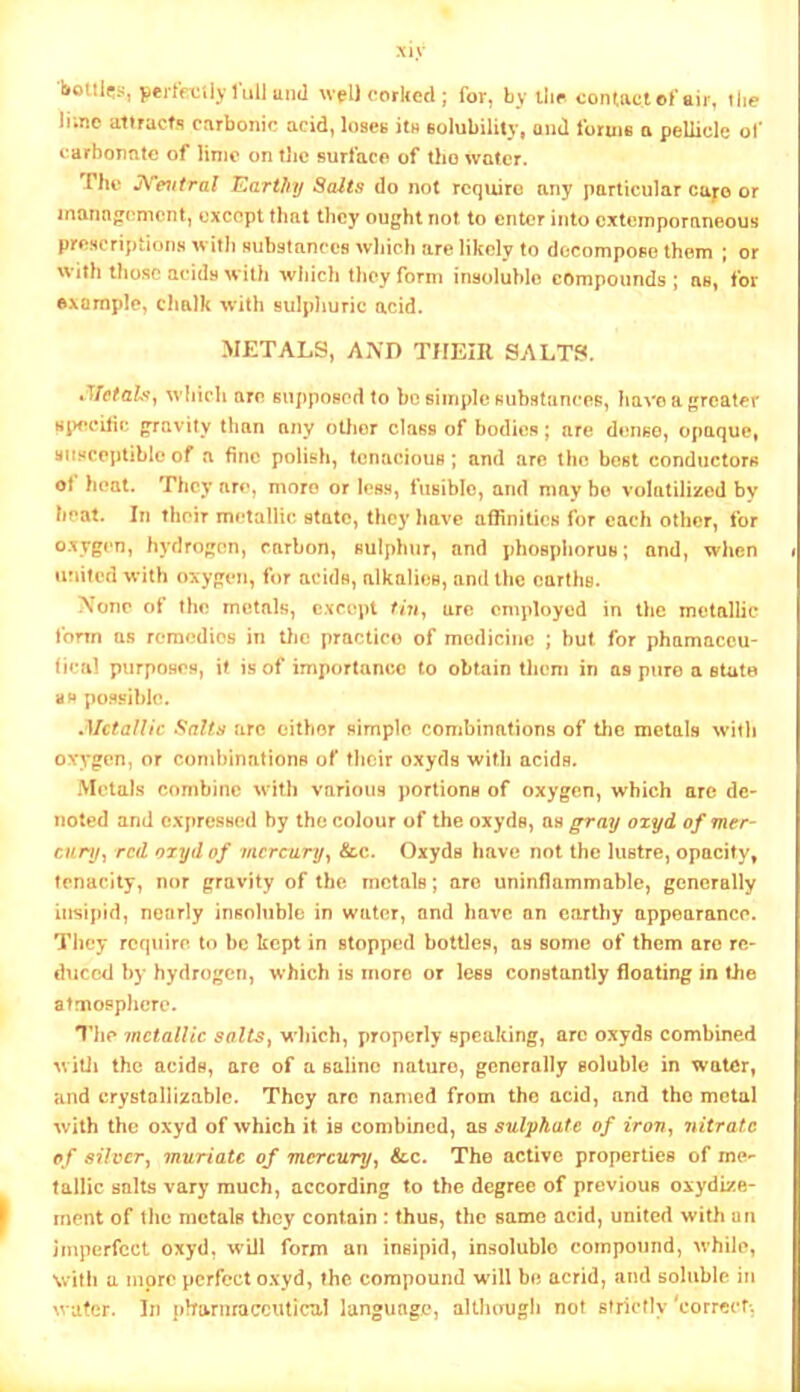 xiy pei'trciiy lull untl wpll oorUecl; for, by llir contact of air, the lime allracfs carbonic acid, loses its eolubilily, and forms a pellicle of carbonate of linic on tlic surface of tlio water. The JN'et/fm/ V^arthj Salts do not require any particular cuyo or inanngcmcnt, except that they ought not to enter into extemporaneous prescriptions with suhstancea wliieb are likely to decompose them ; or with those acids with which they form insoluble compounds | ns, for example, chalk with sulphuric acid. METALS, AND THEIR SALTS. which are supposed to be simple siibstancoR, have a greater 8i>ccitic gravity than any otlior claas of bodie.s; are dense, opaque, susceptible of a fine polish, tenacious ; and are the best conductors ot heat. They ar<>, more or less, fusible, and ntay bo volatilized by heat. In their metallic state, they have affinities for each other, for oxygen, hydrogen, carbon, sulphur, and phosphorus; and, when » uuifed with oxygen, for acids, alkalies, and the earths. \onc ot the metals, except fm, are employed in the metallic form as remedies in the practice of medicine ; but for phamaccu- tical purposes, if is of importance to obtain them in as pure a state as possible. ^Metallic Salts arc either simple combinations of the metals with oxygen, or combinations of their oxyds with acids. Metals combine with various portions of oxygen, which are de- noted and expressed by the colour of the oxyds, ns gray ozyd of mer- cury^ red ozyd of incrciiryy &c. Oxyds have not the lustre, opacity, tenacity, nor gravity of the metals; are uninflammable, generally insipid, nearly insoluble in water, and have an earthy appearance. They require to be kept in stopped bottles, as some of them are re- duced by hydrogen, which is more or less constantly floating in the atmosphere. The metallic salts^ w hich, properly speaking, arc oxyds combined w itli the acids, are of a saline nature, generally soluble in water, and crystallizable. They are named from the acid, and the metal with the oxyd of which it is combined, as sulphate of irov, nitrate of silver, muriate of mercury, &c. The active properties of me- tallic salts vary much, according to the degree of previous oxydize- ment of the metals they contain : thus, the same acid, united with un Imperfect oxyd, will form an insipid, insoluble compound, while, with a more perfect o.vyd, the compound will be acrid, and soluble in water. In jiharnraccutical language, altIuTUgh not strictly'correef-.