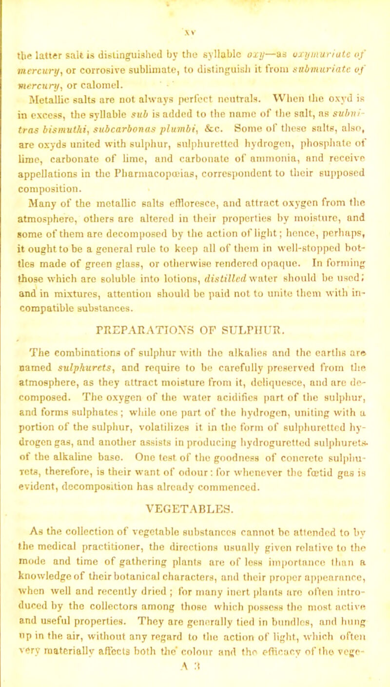 .\v the latter salt is ditstinguished by the syllable oxij—as uxymuriate of mercury^ or corrosive sublimate, to distinguisii it from aubmuriatc of viercnry^ or calomel. Metallic salts are not always perfect nentials. When Ihe oxyd is in excess, the syllable sub is added to the mime of tlie salt, ns suhni- tras bismuthi^ subcarbonas plumbic &o. Some of these snlts, also, are oxyds united with sulphur, sulphuretted hydrogen, phospimte of lime, carbonate of lime, and carbonate of ammonia, nnd receive appellations in the Pharniacopauas, corrcsj»ondcnt to their supposed composition. Many of the metallic salts effloresce, and attract oxygen from the atmosphere, others are altered in their properties by moisture, and some of them are decomposed by the action of light; hence, perhaps, it ought to be a general rule to keep all of them in well-stopped bot- tles made of green glass, or otiierwise rendered opaque. In forming those which are soluble into lotions, distillc(i\\i\X\ix should be used; and in mixtures, attention should be paid not to unite them with in- compatible substances. PREPARATIOXS OF SULPHUR. The combinations of sulphur witli the alkalies and the eartlis ar© named sulphuretSy and require to be carefully preserved from the atmosphere, as they attract moisture from it, deliquesce, and are de- composed. The oxygen of tlie water acidifies part of the sulphur, and forms sulphates; wliile one part of the hydrogen, uniting with a portion of the sulphur, volatilizes it in the form of sulpliuretted hy- drogen gas, and anotlier assists in producing liydrogurctled sulphurelrf. of the alkaline base. One test of the goodne.ss of concrete suljdiu- Tcta, therefore, is their want of odour: for whenever the fojtid gas is evident, decomposition has already commenced. VEGETABLES. As the collection of vegetable substances cannot be attended to by the medical practitioner, the directions usually given relutivo to the mode and time of gathering plants are of less inij)ortance Ihiin r knowledge of their botanical characters, and their proi)cr ap))earance, when well and recently dried ; for many inert plants are often intro- duced by the collectors among those which possess the most active and useful properties. They arc generally tied in bundles, and hung up in the air, without any regard to tlie action of light, which often very materially aflbcts both the’ colour and the efficacy of Iho vcgc- A :t