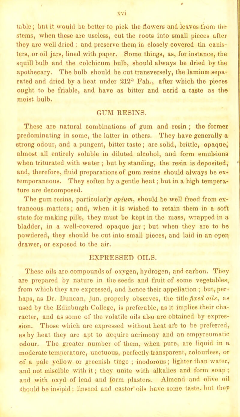 table; but it would be bettor to piek tlie flowers and leaves I’rom tlip stcmS} when these are useless, cut the roots into small pieces after they are well dried : and preserve them in closely covered tin canis- ters, or oil jars, lined with paper. Some things, as, for instance, the squill bulb and the colchicum bulb, should always be dried by the apothecary. The bulb should be cut transversely, the laminoB sepa- rated and dried by a heat under 212® Fah., after which the pieces ought to be friable, and have as bitter and acrid a taste as the moist bulb. GUM RESINS. These are natural combinations of gum and resin ; tho former predominating in some, the latter in others. They have generally a strong odour, and a pungent, bitter taste ; are solid, brittle, opaqoci almost ail entirely soluble in diluted alcohol, and form emulsions when triturated with water; but by standing, the resin is deposited, and, therefore, fluid preparations of gum resins should always be ex- temporaneous. They soften by a gentle heat; but in a high tempera- ture are decomposed. The gum resins, particularly opiuviy should be well freed from ex- traneous matters; and, when it is wished to retain them in a soft state for making pills, they must be kept in the mass, wrapped in a bladder, in a w'ell-covered opaque jar ; but when tlicy are to be powdered, tliey should be cut into small pieces, and laid in an open drawer, or exposed to tho air. EXPRESSED OILS. These oils aro compounds of oxygen, hydrogen, and carbon. They are prepared by nature in tho seeds and fruit of some vegetables, from which they are expressed, and hence their appellation ; but, per- haps, as Dr. Duncan, jun. properly observes, tlie i\\\Q fixed oilsy as used by the Edinburgh College, is preferable, as it implies their cha- racter, and as some of tho volatile oils also are obtained by expres- sion. Those which arc expressed without heat afle to be preferred, as by heat they are apt to acquire acrimony and an empyreiimotic odour. The greater number of tliem, when pure, are liquid in a moderate temperature, unctuous, perfectly transparent, colourless, or of a pale yoUow or greenish tinge ; inodorous; lighter tlinn water, and not miscible with it; they unite with alkalies and form soap: and with oxyd of lead and form plasters. Almond and olive oil >!hould be insipid : linseod and castor’oils have some taste. Init they