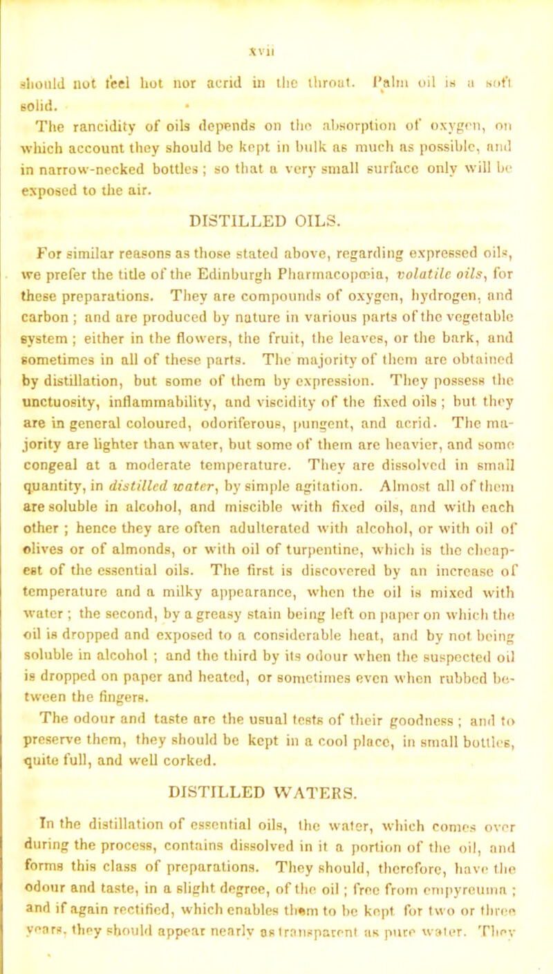aliould not t'eel hot nor acrid in liic ihroul. Palm oil in n hofi solid. • The rancidity of oils depends on the ahsorplion of oxygen, on wliich account they should be kept in bulk as much as possible, and in narrow-necked bottles; so that a very small surface only will be exposed to the air. DISTILLED OILS. For similar reasons as those stated above, regarding expressed oils, we prefer the title of the Edinburgh Pharmacopoeia, volatile oils., for these preparations. They are compounds of oxygen, hydrogen, and carbon ; and are produced by nature in various parts of the vegetable system; either in the flowers, the fruit, the leaves, or the bark, and sometimes in all of these parts. The majority of them are obtained by distillation, but some of them by expression. They possess the unctuosity, inflammability, and viscidity of the fixed oils ; but they are in general coloured, odoriferous, pungent, and acrid. The ma- jority are lighter than water, but some of them are heavier, and some congeal at a moderate temperature. They are dissolved in small quantity, in distilled water, by simple agitation. Almost all of them are soluble in alcohol, and miscible with fixed oils, and with each other ; hence they are often adulterated with alcohol, or with oil of olives or of almonds, or with oil of turpentine, which is the cheap- est of the essential oils. The first is discovered by an increase of temperature and a milky appearance, wiicn the oil is mixed with water; the second, by a greasy stain being left on paper on which tho oil is dropped and exposed to a considerable heat, and by not being soluble in alcohol ; and tho third by its odour when the suspected oil is dropped on paper and heated, or sometimes even when rubbed be- tween the fingers. The odour and taste arc the usual tests of their goodness ; and to preserve them, they should be kept in a cool place, in small bottles, quite full, and well corked. DISTILLED WATERS. In the distillation of essential oils, the water, which comes over during the process, contains dissolved in it a portion of t)»e oil, and forms this class of preparations. They should, therefore, have (he odour and taste, in a slight degree, of the oil; free from empyrcuina ; and if again rectified, which enables tliom to be kept for two or (liree years, they should appear nearly os transparent uk pure water. Tliov