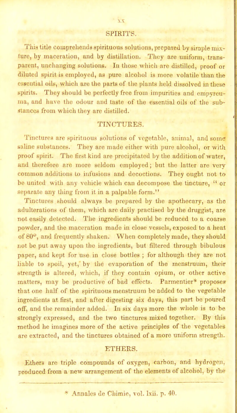 SPIRIT?. This title comprehends spirituous solutions, prepared by siraple mix- ture, by maceration, and by distiUalion. They are uniform, trans- parent, unchanging solutions. In those which are distilled, proof or diluted spirit is employed, as pure alcohol is more volatile than the essential oils, wliicli are tlie parte of the plants lield dissolved in these spirits. They should be perfectly free from impurities and empyreu- ma, and have the odour and taste of the essential oils of tlie sub- iftanccs from which they arc distilled. TINCTURES. Tinctures arc spirituous solutions of vegetable, animal, and some saline substances. They arc made either with pure alcohol, or with proof 6j)irit. The first kind arc precipitated by the addition of water, and therefore are more seldom employed; but the latter are very common additions to infusions and decoctions. They ought not to be united with any vehicle which can decompose tlie tincture, “ or separate any tiling from it in a palpable form.” Tinctures should always be prejiared by tlie apothecary, as tlic adulterations of llicni, which arc daily practised by tlie druggist, are not easily detected. The ingredients should be reduced to a coarse powder, and the maceration made in close vessels, exposed to a heat of 80®, and frequently shaken. When completely made, they should not be put away upon tbo ingredients, but filtered tlirough bibulous paper, and kept for use in close bottles ; for although they are not liable to spoil, yet,’ by the evaporation of tbo menstruum, their Btrengtli is altered, wliich, if they contain opium, or other active matters, may be productive of bad effects. Parmenlier'*' proposes that one half of tlie spirituous menstruum be added to the vegetable ingredients at first, and after digesting six days, this part bo poured off, and the remainder added. In six days more the wliole is to be strongly expressed, and the two tinctures mixed togotlicr. By tliis method he imagines more of the active principles of the vegetables are extracted, and the tinctures obtained of a more uniform strength. ETHERS. Ethers are triple compounds of oxygon, carbon, and hydrogen, produced from a new arrangement of the elements of alcohol, by the