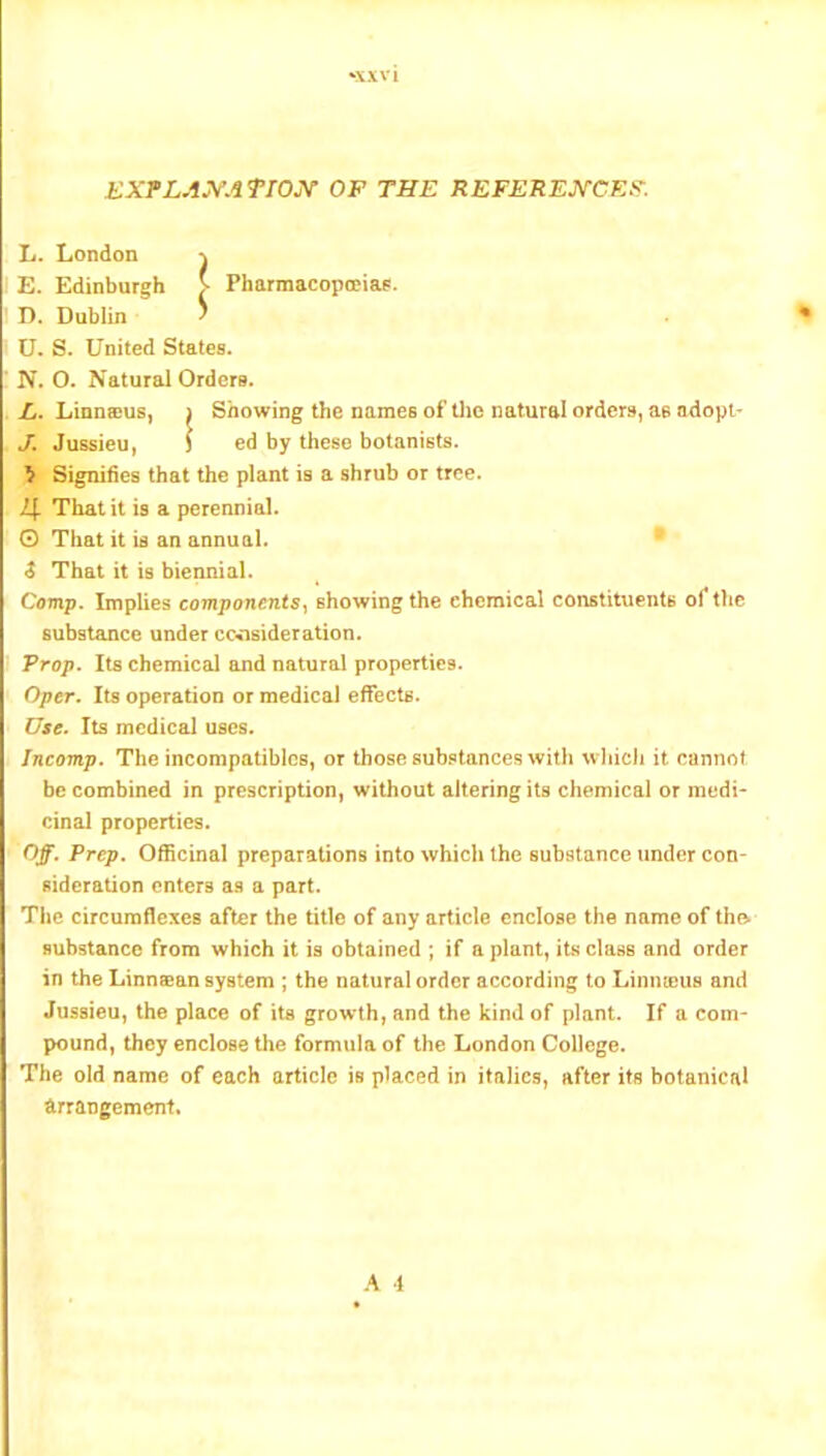 ‘X.VV1 EXFLAJ^ATTOjY of the REFEREJ^rCEl?-. Jj. London \ E. Edinburgh > Pharmacopceiae. D. Dublin ^ U. S. United States. N. O. Natural Orders. E. Linnsus, i Showing the names of tlie natural orders, as adopi- J. Jussieu, ) ed by these botanists. > Signifies that the plant is a shrub or tree. l\. That it is a perennial. 0 That it is an annual. ® t That it is biennial. Camp. Implies components-i showing the chemical constituents of the substance under consideration. Prop. Its chemical and natural properties. Oper. Its operation or medical effects. Use. Its medical uses. Incomp. The incompatibics, or those substances with wliicli it cannot be combined in prescription, without altering its chemical or medi- cinal properties. Off. Prep. Officinal preparations into which the substance under con- sideration enters as a part. The circumflexes after the title of any article enclose the name of tho substance from which it is obtained ; if a plant, its class and order in the Linnaean system ; the natural order according to Linnajus and Jussieu, the place of its growth, and the kind of plant. If a com- pound, they enclose the formula of the London College. The old name of each article is placed in italics, after its botanical Arrangement. A 4