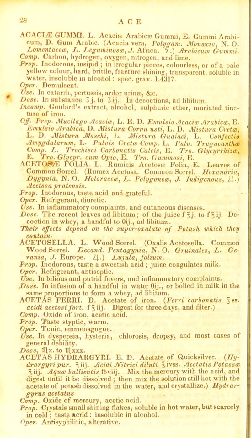 ACE ACAC7^ GUMMI. E. AcacitL Arabica* Gummi, E. GummiArabi- r.um, D. Gum Arabic. (Acacia vern, Polijgam. Movaida, N. O. Lome-ntatctp.y L. Leguminosw^J. Africa. *^>.) Arahicum Guvimi. Comp. Carbon, hydrogen, oxygen, nitrogen, and lime. Prop. InodorouB, insipid ; in irregular pieces, colourless, or of a pale yellow colour, hard, brittle, fracture shining, transparent, soluble in water, insoluble in alcohol; spec. grav. 1.-1317. OptT. Demulcent. ^ (/sc. In catarrh, pertussiH, ardor urina', &c. Dose. In substance 3j. to 3ij. In decoctions, ad libitum. /ncomp. Goulard’s extract, alcohol, sulphuric ether, muriated tinc- ture of iron. Off. Prrp- MucUago Acaci(P, L. E. D. Kinvlsio Aeaci(r Arabic(B^Il. Emulsio Arabica.^ I). Mistura, Cornu usti^ L. D. Alistiira CrettCy L. D. Mistura Moschiy L. JSIistura L. Confcctio Amijgdalarum^ L. Pulvis Cretan Covip. L. Pnlv. 'J'ragacavthw Comp. L. Trnchisci Carbonntis C'a^c/.s*, E. Tro. Ghjeyrrhizaiy E. Tro. GUjeyr. cum Opfa, E. 'Pro. (lummosi^ E. ACETO^/E FOLIA. L. Kumicis Acetosm Folia, E. Leaves of Common Sorrel. (Rumex Acetosa. Coimnon Sorrel. Ilcxandriay Dygyniay N. O. Holoraccts^ L. Polygonc(Cf J> Indigenous^ 2]..) Acetosa prattmsis. Prop. Inodorous, taste acid and grateful. Oper. Refrigerant, diuretic. Use. In influinmatory complaints, and cutaneous diseases. Dose. Tiic recent leaves ad libitum ; of the juice f 5 j. to f 5 ij. De- coction in whey, a handful to OiJ., ad libitum. 'Their effects depend on the supcr-oxalatc of Potash which they contain- ACETOSELLA. L. Wood Sorrel. (Oxalis Acetosella. Common Wood Sorrel. Dccand. Pentagyniay N. O. Gruinalcs^ L. Gc- rania., J. Europe. 1\.) Dvjula.^ folium. Prop. Inodorous, taste a sweetish acid; juice coagulates milk. Qper. Refrigerant, antiseptic. Use. In bilious and putrid fevers, and inflammatory complaints. Dose. In infusion of a handful in water Oij., or boiled in milk in the same proportions to form a whey, ad libitum. ACETAS FERRI. D. Acetate of iron. {Fcrri carbonatis 3SS. acidi acetosi fort, f 5 iu* Digest for three days, and filter.) Comp. Oxide of iron, acetic acid. Prop. Taste styptic, w’arm. Oper. Tonic, emmenagoguc. Use. In dyspepsia, hysteria, chlorosis, dropsy, and most cases of general debility. Dose., trix. to TUxxx. ACETAS HYDRARGYRI. E. D. Acetate of Quicksilver. {Hir drargyri pur. % ‘u}. Acidi J^itrici diluti ^i^ss. Acetatis Potasstr. 3iij. Aqua bullicntis Jbviij. Mix the mercury with the acid, and digest until it be dissolved ; then mix the solution still hot with the acetate of potash dissolved in the water, and crystallize.) Hydrar- gyrus acetatus Comp. Oxide of mercury, acetic acid. Prop. Crystals small shining flakes, soluble in hot water, but scarcely in cold ; taste acrid : insoluble in alcohol. Oper. Antisyphilitic, alterative.