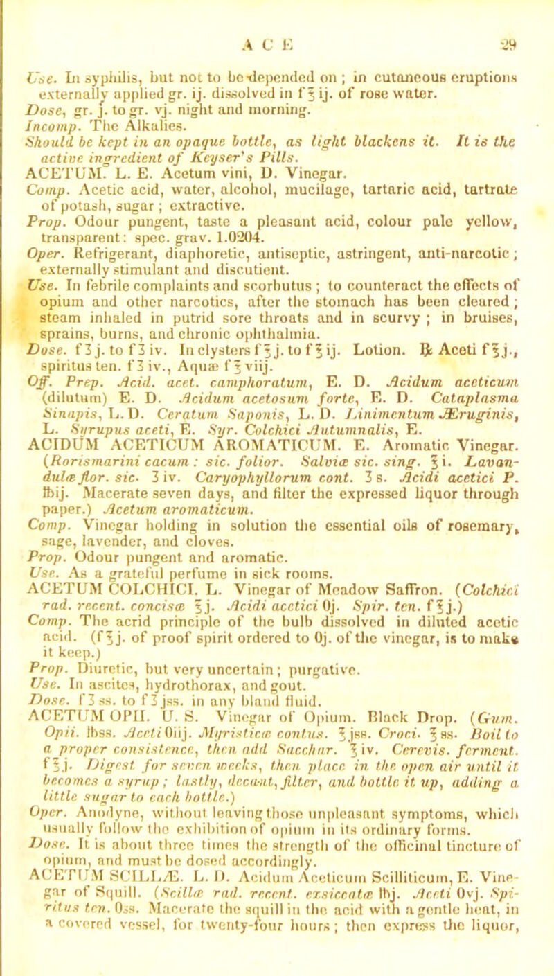 A C !•: Use. In dyplulis, but not to be tlepcnded on ; in cutaneous eruptions exlernaliv applied gr. ij. dissolved in f 5 ij. of rose water. Dose, gr. j. togr. vj. night and morning. Jncomp. The Alkalies. Should be kept in an opaque bottle, as light blackens it. It is the actiue ingredient of Keyser^s Pills. ACETUM. L. E. Acetum vini, D. Vinegar. Comp. Acetic acid, water, alcohol, mucilage, tartaric acid, tartrate of potash, sugar; extractive. Prop. Odour pungent, taste a pleasant acid, colour pale yellow, transparent: spec. grav. 1.0204. Oper. Refrigerant, diaphoretic, antiseptic, astringent, anti-narcotic; externally stimulant and discutient. Use. In febrile complaints and scorbutus ; to counteract the effects of opium and other narcotics, after the stomach has been cleared; steam inhaled in putrid sore throats and in scurvy ; in bruises, sprains, burns, and chronic ophthalmia. Z)o5c. f 3 j. to f 3 iv. In clysters f 5 j. to ff ij. Lotion. IJ: Acoti f 5j., spiritus ten. f 3 iv., Aqu® f 5 viij. Off. Prep. Acid. acet. camphoratmn, E. D. Acidum acetieum (dilutum) E. D. Acidum acetosum forte, E. D. Cataplasma Sinapis, \j.D. Ceratum Saponis, L. D. JAnimentum ■ACruginiSt L. Hurupus aceti, E. Syr. Colchici AutumnalU, E. ACIDUM ACETICUM AROMATICUM. E. Aromatic Vinegar. {Rorismarini eacum : sic. folior. Salm<B sic. sing. 5i* Lavan- dul<B flor. sic. 3 iv. Caryopkyllorum cont. 3 s. Acidi acctici P. IbiJ. Macerate seven days, and filter the expressed liquor through paper.) Acetum aromaticum. Comp. Vinegar holding in solution tlm essential oils of rosemary^ sage, lavender, and cloves. Prop. Odour pungent and aromatic. Use. .As a grateful perfume in sick rooms. ACETUM COLCHICI. L. Vinegar of Meadow Saffron. {Colchici rad. recent, concisce sj. Acidi acctici 6pi>. fen. f^j.) Comp. The acrid principle of the bulb dissolved in diluted acetic acid, (f 5 j. of proof spirit ordered to OJ. of the vinegar, is to niakg it keep.) Prop. Diuretic, but very uncertain; purgative. Use. In ascites, hydrothorax, and gout. Do.'ic. f3s.s. to f3jss. in any bland fluid. ACETUM OPII. U. S. Vini^giir of Opium. Tilack Drop. {Gvm. Opii. Ibss. yicrf/Oiij. Myristicip. conlu.s. Croci. 58s- Roil to a proper consi.‘itencp., then add Sacebnr. ^ Iv. Cerevis. ferment. Digest for .seven weeks, then place in the open air vntil it becomes a syrup ; lastly, deca-nt, filter, and bottle it up, adding a. little sugar to each bottle.) Oper. Anodyne, without leaving those unplea.sant symptoms, which usually follow the exhibition of opium in it.s ordinary forms. Dose. It is about three times the strength of the officinal tincture of opium, and mu.stbc doseil accordingly. ACETUM StJIIjLAj. L. I). Acidum Acetieum Scilliticum, E. Vine- gar of Squill. {SdlUr rad. recent, exsiccatw Ibj. Acrti Ovj. Spi- ritns few. O^s. Macerate the squill in the acid with a gentle heat, in a covered vessel, for twenty-four hours; then cxpris^s tiic liquor,