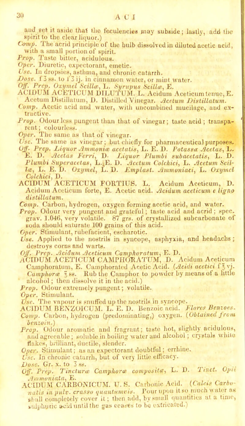 3(1 aiul set it asule that tlio foculencieis inay subside; lastly, add iIh? spirit to the clear iiqxjor.) Comp. The acrid principle of the bulb dissolved in diluted acetic acid, with a small poriionof spirit. iVo;>. 'J’aslo bitter, acidulous. Opir. Diuretic, expectorant, emetic. f/.'fc. Iji dropsies, osllimn, and chronic catarrh. /Josv. 1 3 88. to 1 3 ij. in cinnumon water, or mint water. Off. Prep. Ozymel Scillo'.^ D. Sxjrupus acillir. E. ACIDUM ACKTICUM DIIjUTUM. L. Acidum Aceticumlcnuc,E- Acetum Distiliatum, D. Distilkul Vinegar. Acetuin Distillatum. Comp. Acetic acid and water, witli uncombined mucilage, and ex- tractive. Prop. Odourless pungent than lliat of vinegar; taste acid ; transpa- rent; colourless. . Oper. The same as that of vinegar. . Use. The same as vinegar; but eliielly for jdiarmaceuticalpurposes. Off‘ Prep. Piquor Ammovioi acetatisy L. E. D. Potasea: Acetas^ D. E. D. Acetas Pcm\ D- J^iquor Plumbi oubacctatis., L. D. Plumbi iSupcraci'tas, L.^E. D. Acctiim Colchiciy L. Acetum Scil- /<£, L. E. D. Ozymely L. D. Emplast. Aimituniaci, L. Oiymcl Colchicir, D. ACIDUM ACETICUM FORTIUS. L. Acidum Aceticuin, D. Acidum Aceticuui forte, E. Acetic acid. Acidum. accticum e ligno distillatum. Comp. Carbon, hydrogen, oxygen forming acetic acid, and water. Prop. Odour very ]>ungcnt and grateful; taste acid and acrid ; spec, grav. 1.040, very volatile. 87 grs. of crystallized subcarbonato of soda should saturate 100 grains of this acid. Oper. Stimulant, rubefacient, esclmrolic. Use. Applied to the nostrils in syncope, asphyxia, and hcadachs; destroys corns and wurtB. Off. Prep. Acidum Aceiicum Cavtphorafum^ E. D. ylCIDUM ACE'J’ICUM CAMEHORATUM, D. Acidum Aceticuni Camphoratnm, E. Camphorated Acetic Acid. (Acidi acetici f^vj. Camphorie jhb. Rub tlie Camphor to powder by means of a little alcohol; then dissolve it in the acid.) Prop. Odour extremely pungent; volatile. Oper. Slirnuhint. Vsr. Tlie vapour is snuffed up the nostrils in svneope. ACIDUM BENZOICUM. L. E. D, llen/oic’acid. Flores Ihnzors. Comp. C'arbon, Ijydrogeu (jaeduminating,) oxygen. (Obtained Jroiii benzoin.) Prop. Odour aroumtic and fragrant; taste hot, slightly acidulous, and agreeable ; soluble in boiling water and alcohol; crystals while rtakes, brilliant, dueliJe, slender. Oper. Stimulant; as an expectorant doubtful; errhine. Use. In clironic catarrh, but of very little ellicacy. Dose.. Or. X. to 3 SB. • Off. Prep. Tincturui Camyhori£ compos 'tUe^ L. D. 7 inct. Opii A,nmi)niata.^Yt. ^ , ACIDUM CARBOiSTCUM. ICS. C.^rbonie Acid. (Cains Carhu- natia in pulv. cra.^so quantnmvis. Four upon it so much w ati'r n« fehall completfdy cover it; then add, by small (luantities at a lime, iuipUunc acui until (he gas cea?es to bo extricated.)