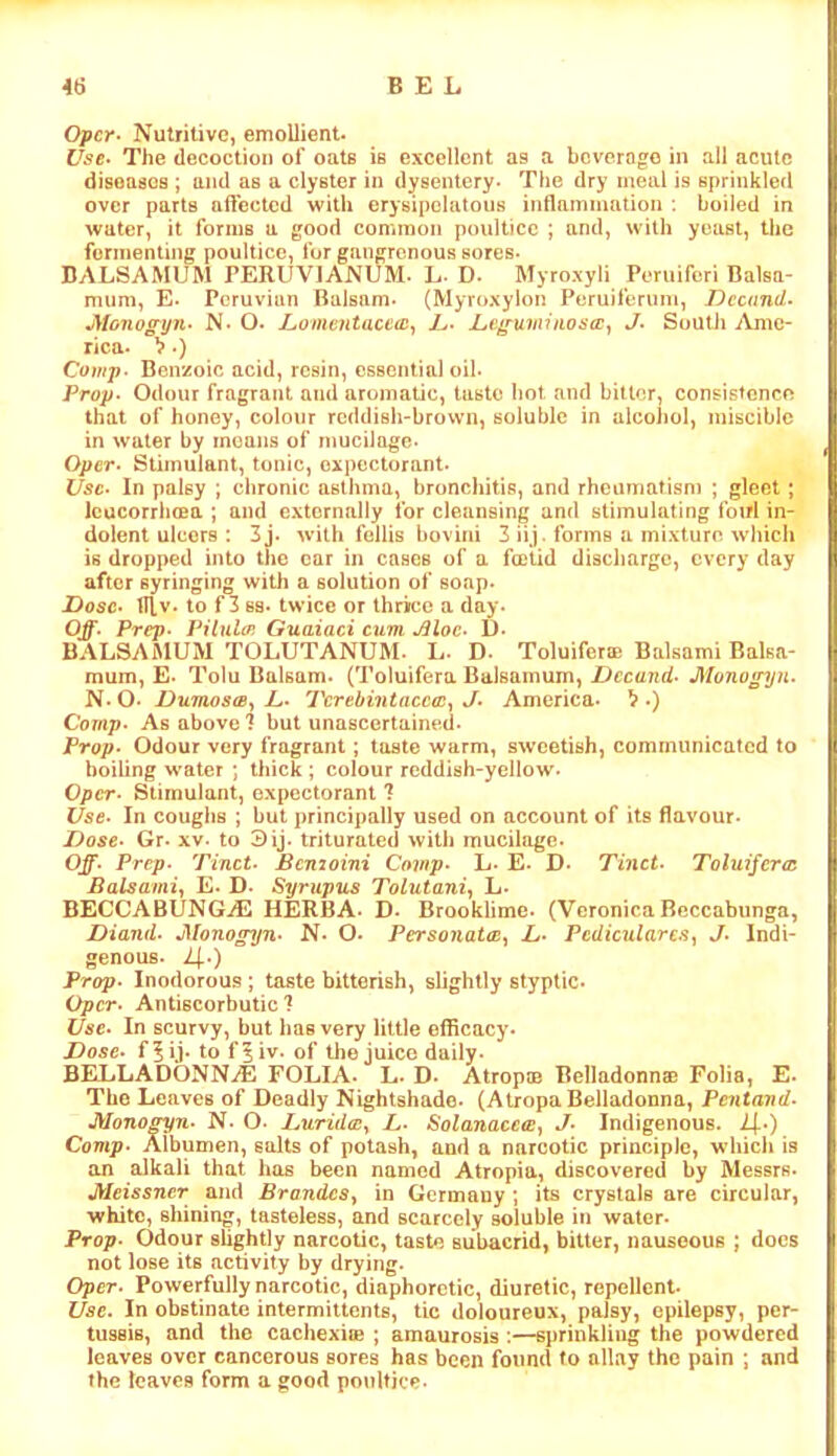 BEL Opcr> Nutritive, emollient. Use. The decoction of oatB is excellent as a beverogo in ail acute diseases ; ami as a clyster in dysentery* The dry meal is sprinkled over parts affected with erysipelatous inflammation i boiled in water, it forms a good common poultice ; and, with yeast, the fermenting poultice, for gangrenous sores* DALSAMUM PERUVIANUM* L* D* Myroxyli Peruiferi Balsa- mum, E* Peruvian Balsam* (Myroxylon Peruiferum, Dccnnd. Monogyn. N* O. Lomentaceoi^ L* L,eguininoscc^ J. South Ame- rica. >.) Comp- Benzoic acid, resin, essential oil* Prop. Odour fragrant and aromatic, taste Iiot and bitter, consistence that of honey, colour reddish-brown, soluble in alcohol, miscible in water by moans of mucilage* Oper. Stimulant, tonic, expectorant. Use. In palsy ; chronic asthma, bronchitis, and rheumatism ; gleet; IcucorrluBa ; and externally for cleansing and stimulating foul in- dolent ulcers : 3j* w'ith fellis bovini 2 iij. forms a mixture whicli is dropped into the car in cases of a foolid discharge, every day after syringing witli a solution of soap. Z>osc. tllv. to f 3 88. twice or thrice a day. Off. Prep. Piliilcr. Guaiaci cum .Sloe. D. BALSAMUM TOLUTANUM. L. D* Toluiferse Balsami Balsa- mum, E* Tolu Balsam. (Toluifera Balsamum, Dccand. Monogyn. N. O. Dumosa., L. Tcrebintacca^ J. America* V .) Comp. As above? but unascertained. Prop. Odour very fragrant; taste warm, sweetish, communicated to boiling water ; thick; colour reddish-yellow- Oper- Stimulant, expectorant ? Use. In coughs ; but principally used on account of its flavour* Dose. Gr* xv. to Sij* triturated with mucilage. Ojf. Prep. Tinct. Bemoini Covip. L* E. D- Tinci. Toluijcroi Balsami^ E. D* Syrupus Tolutani, L. BECCABUNGjE HERBA* D. Brooklime. (Veronica Rcccabiinga, Viand. Monogyn. N- O- Personatce^ L- PedicularJ. Indi- genous. Prop. Inodorous ; taste bitterish, slightly styptic- Oper. Antiscorbutic? Use. In scurvy, but has very little efficacy. Dose, f^ij* to f^iv. of the juice daily* BELLADONNiE FOLIA. L- D. Atrop© Belladonn® Folia, E. The Leaves of Deadly Nightshade- (Atropa Belladonna, Pentand. Mono^n. N* O* Durida:^ L. Solanaceee^ J. Indigenous. ^.) Comp. Albumen, salts of potash, and a narcotic principle, which is an alkali that has been named Atropia, discovered by Messrs. Meissner and BrandeSy in Germany ; its crystals are circular, white, shining, tasteless, and scarcely soluble i»i water- Pro;;. Odour shghtly narcotic, taste subacrid, bitter, nauseous ; docs not lose its activity by drying* Oper. Powerfully narcotic, diaphoretic, diuretic, repellent. Use. In obstinate intermittents, tic doloureux, palsy, epilepsy, per- tussis, and the cachexi® ; amaurosis :—sprinkling the powdered leaves over cancerous sores has been found to allay the pain ; and the leaves form a good poultice*