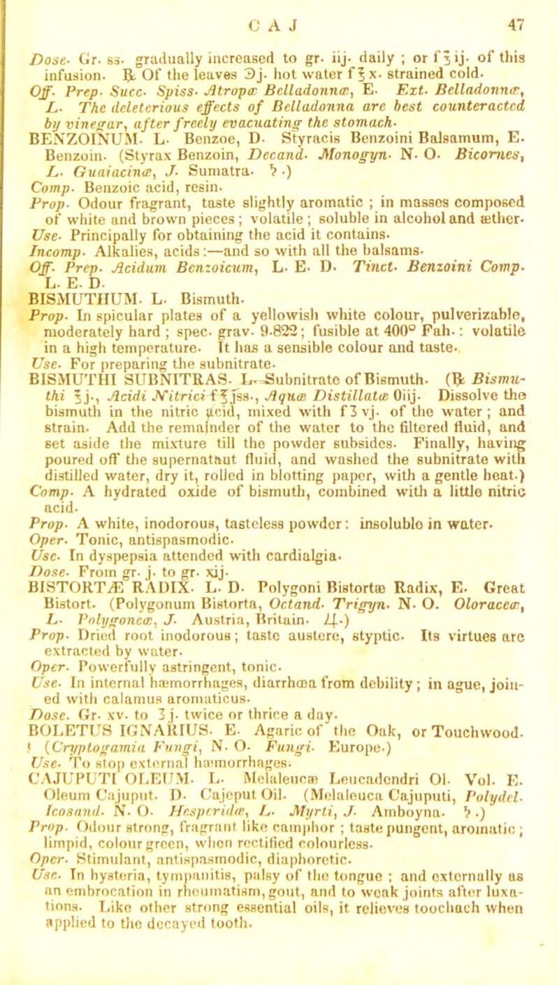 Dose- Gr. si. gradually increased to gr- iij- daily ; or f^ij. of this infusion. R, Of the leaves 3j- hot water f 5 x. strained cold. Off- Prep- Succ- Spiss- Jitropa: Bclladonnaiy E. Ext- Belladomur^ L- The deleterious effects of Belladonna arc best counteracted by vineffar, after freely evacuating the stomach- BENZOINUM- L- Benzoe, D- Styracis Benzoini Balsamum, E- Benzoin. (Styrax Benzoin, Decand- Monogyn- N. O. Bicornes, L- Guaiacina^ J- Sumatra. ^ •) Coot;?. Benzoic acid, resin. Prop. Odour fragrant, taste slightly aromatic ; in masses composed of white and brown pieces; volatile; soluble in alcohol and »thcr. Use- Principally for obtaining the acid it contains. Incomp- Alkalie.s, acids:—and so with all the balsams. Off- Prep- Acidum, Bcnzoicum^ L. E. D. Tmct- Benzoini Comp- ly. E. D. BISMUTHUM. L. Bismuth. Prop- In spicular plates of a yellowish white colour, pulverizable, moderately hard ; spec. grav. 9.822; fusible at 400° Fah-: volatile in a high temperature. Tt 1ms a sensible colour and taste* Use- For preparing the subnitratc. BISMUTHI SUBNITRAS. L* Subnitratc of Bismuth. Bismu- tki 5 j-i Acidi J^itrici f Aqua} DistillaitB Oiij. Dissolve the bismuth in the nitric acid, mixed with f3vj. of the water; and strain. Add the remainder of the water to the filtered fiuid, and set aside the mixture till the powder subsides. Finally, having poured off the supernatant fluid, and washed the subnitrate with distilled water, dry it, rolled in blotting paper, with a gentle heat.) Comp- A hydrated oxide of bismuth, combined wltli a little nitric acid. Prop- A white, inodorous, tastelesB powder: insoluble in water* Oper- Tonic, antispasmodic. Use- In dyspepsia attended with cardialgia* Dose- From gr. j. to gr. xij. BISTORTS RADIX. L. D- Polygon! Bistortaj Radix, E* Great Bistort. (Polygonum Bistorta, Octand- Trigyn- N. O. Oloraceo}, L- Pnlygonca:^ J- Austria, Britain. /|.) Prop- Dried root inodorous; taste austere, styptic- Its virtues arc extracted by w'uter. Oper- Powerfully astringent, tonic* Use- In internal haemorrhages, diarrhoea from debility; in ague, join- ed with calamus aromaticus* Do.<ie- Gr. xv. to 3 j. twice or thrice a day. BOLETUS IGNAKIUS- E- Agaric of the Oak, or Touchwood. * {Cnjptogamia Vmigi^ N- O. Fungi- Europe ) Use- To stop external luemorrhages. CAJUPUTI Or.EUM. L. Melaleucm Leucadendri Oh Vol. E. Oleum Cajnpiit. D* Cajeput Oil. (Melaleuca Cajuputi, Polydcl- Icosand- N. O- Hr.sprrUbpy L- Myrti^ J- Amboyna. ^.) Prop. Odour strong, fragrant like camphor; taste pungent, aromatic; limpid, colour green, wiion rectified colourless- Oper- Stimulant, antispasmodic, diaphoretic. Use.. In hysteria, tympanitis, palsy of the tongue : and externally as an embrocation in rheumatism, gout, and to weak joints after luxa- tions. Like other strong essential oils, it reJiewis toochach when applied to the decayed tooth.