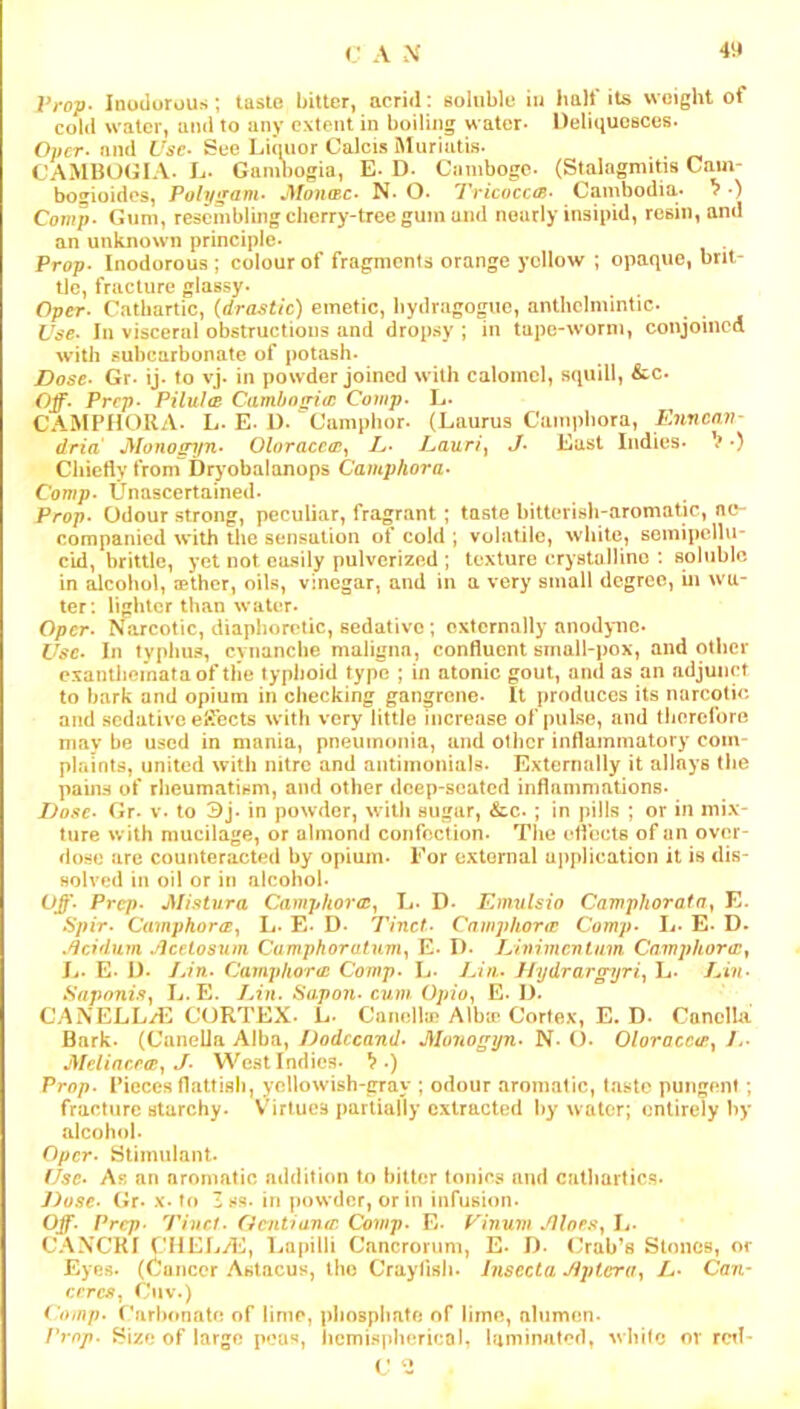 Vvop- Inodorous; tasle bitter, acrid: eoliible iu halt* its weight of cold water, and to any extent in boiling water- Deliquesces- Owcr- and Ta’c- Sue Liquor Calcis Muriutis- CAMBOGIA- L- Gambogia, E- D- Cambogc- (Stalogmitis Cain- bogioides, Polygam- J\lonmc- N- O. Tricocca- Cambodia- ^ •) Comp- Gum, resembling cherry-tree gum and nearly insipid, resin, and an unknown principle- Prop- Inodorous ; colour of fragments orange yellow ; opaque, brit- tle, fracture glassy- Oper- Cathartic, (drastic) emetic, bydragoguc, anthelmintic- Use- In visceral obstructions and dropsy ; in tape-worm, conjoined with subcurbonate of potash- Dose- Gr- ij- to vj- in powder joined with calomel, squill, &c- Off- Prep- Pilulce Camhofria: Comp. L- CAMPHOUA- L-E. 1). “Camphor- (Laurus Camphora, Knneav- dria Monos^jn- Oloracc<r^ Ij- Uauri^ J- East Indies- V •) Chiefly from Dryobalanops Camphora- Comp- Unascertained- Prop. Odour strong, peculiar, fragrant; taste bitterish-aromatic, nc- companied with the sensation of cold ; volatile, white, semipellu- c*id, brittle, yet not easily pulverized ; texture crystallino : soluble in alcohol, cether, oils, vinegar, and in a very small degree, in wa- ter: lighter than water. Oper- Narcotic, diaphoretic, sedative; externally anodyne- Use- In typhus, cynanclie maligna, confluent small-pox, and other exanthemata of the typhoid type ; in atonic gout, and as an adjunct to bark and opium in checking gangrene- It produces its narcotic and sedative eiTects with very little increase of pulse, and tlicrefore may be used in mania, pneumonia, and otlicr inflammatory com- phiints, united with nitre and antinionials- Externally it allays the pams of rheumatism, and other deep-seated inflammations- Dose- Gr- V- to 3j- in powder, with sugar, ^c- ; in pills ; or in mix- ture with mucilage, or almond confection- The effects of an over- dose are counteracted by opium- For external application it is dis- solved in oil or in alcohol- Off- Prep- JSU.Hura CamphorcCy L- D- Emulsio Camphorata^ E. Spir- Camphora:.^ L- E- D- Tinct- Camphonr Comp- L- E- D- .^cidum Jlcetosum Camphoratum^ E- I>- Limmentum Camphora:^ Ij- E- I). Ijf'n- Camphor<c Comp. L- Dhi- Ihjdrarg-yri^ L- Lin- Saponi.9y L.E. Lin. Sapon- cum Opio^ E- D- CANELLii‘2 CORTEX- L- Canella? Albir Cortex, E. D- Canclla Bark- (CanelJa Alba, Dodccand- J\Io7Wgyn- N- ()- Oloracc<e^ L- JMeliacecBy J- West Indies- ^ .) Prop- Pieces flatfish, yellowish-gray ; odour aromatic, taste pungent; fracture starchy. Virtues partially extracted by water; entirely by alcohol- Oper- Stimulant- Use- Ab an aromatic addition to hitter tonics and catliartics- Dose- Gr- x-to Zss- in powder, or in infushm- Off- Prep. Tinrt- Oentianir. Comp- E- Pinum -.Hlop.Sy L- CANCKI CHELyE, Lapilli Cancrorum, E- I). Oab’s StonCB, or Eyes. (Cancer Aslncus, the Crayfish- Jnsecta Jiplcriiy L- Can- erresy Ciiv.) Comp- (’arl)onate of lime, phosphate of lirnn, alumen- Prop. Size of largo peu**, hemispherical, laminated, white or rctl- ( ;