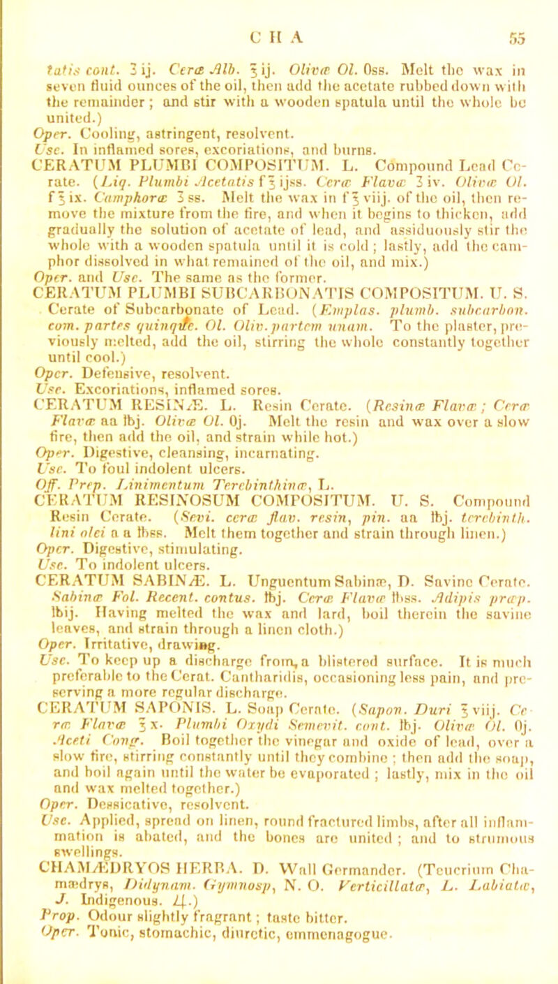 tafi.'i conL 3 ij. Cera JHb. 5ij. OUvfrOl.OsB. Melt tlio wax in seven tliiid ounces of the oil, then add tiic acetate rubbed down w ith the renminder ; and stir with a wooden spntuln until the whole bo united.) Oper. Cooling, astringent, resolvent. I'sc. In inflamed sores, excoriations, and burns. CERATCM PLUMB! COMPOSITUM. L. Compound Lead Ce- rate. {Liq. Flumbi .^icetatis Cl 'ijas. Cera Flavcc 3 iv. Olinr. Ol. f$ix. Camphora: 3 ss. Melt the wax in fjviij. of tlic oil, then re- move the mixture from the tire, and when it begins to thicken, add gradually the solution of acetate of lead, and assiduously stir the whole with a wooden spatula until it is cold; lastly, add the cam- phor dissolved in what remained of the oil, and mix.) Oper. and Use. The same ns tim former. CEKATUM PLUMB! SUBCAKIKJNA'I’IS COMPOSITUM. U. S. Cerate of Subcarbonatc of Ijcad. {Einplas. plumb. .>iuhc(irbon. com. partes qiiiuqire. Ol. Oliv.partnn unam. To the plaster, pre- viously melted, add the oil, stirring the whole constantly together until cool.) Oper. Defensive, resolvent. L>r. Excoriations, inflamed sores. CERATUM UESIN/E. L. Resin Cerate. {Resina Fla^fa; Cera Flava aa Ibj. Oliva Ol. Oj. Melt the resin and wax over a slow fire, then add the oil, and strain while hot.) Oper. Digestive, cleansing, incarnating. Use. To foul indolent ulcers. Off. Prep. lAiiimcntum Terchinthiva.^ L. CERATUM RES!i\OSUM COMPOKITUM. ir. S. Compound Rc'sin Cerate. {Sevi. ccra Jlav. resin, pin. aa Ihj. terebinth. Uni old a a thss. Melt them together and strain through linen.) Oper. Digestive, stimulating. Use. To indolent ulcers. CERATUM SABINA. L. Unguentum Sahinre, D. Savino Cerate. Sabina Fol. Recent, contus. tbj. Cera. Flava Ihss. Jidipis prap. Ibij. Having melted tiic wax and lard, hoi! therein the savinc leaves, ami strain through a linen cloth.) Oper. !rritntivc, drawing. Use. To keep up a discharge from,a blistered surface. It is nmeh preferable to theCerat. Cantlmridia, occasioning less pain, and pre- serving a more regular discharge. CERATUM SAPONIS. L. Soap Cornle. {Sapon. Duri 5 viij. Ce ra. Flava 3X. PUimhi Oiydi Seme^Ut. eont. Ibj. Oliva Ol. Oj. .deeti Confr. Boil togetiier the vinegar and oxide of load, over a slow tin*, stirring constantly until they combine ; then add tl»e soap, and boil again until the water be evaporated ; lastly, mix in the oil and wax melted together.) Oper. Densicativo, re.«olvcnt. Use. Applied, spread on linen, round fractnred limbs, after all inflam- mation is abated, and the bones are united ; and to Htrumous swellings. CHAMyEDRYOS HERBA. D. Wall Oerinandcr. (Tcucrimn Cha- ma*drys, Didynam. (iynniosp, N. O. FcrticUlata, L. Lahiaia, J. Indigenous. Z|..) Prop. Odour slightly fragrant; taste bitter. (Jper. Tonic, stomachic, diuretic, oinmenagogue-