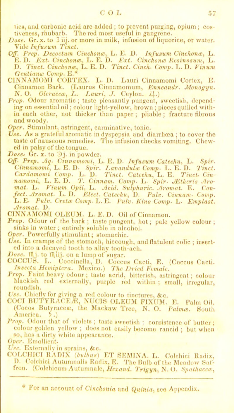 licfl, and carbonic acid arc added ; to prevent purging, opium ; cos- tiveness, rhubarb. The red most useful in gangrene. Dose. Gr. x. to 3 iij. or more in milk, infusion of liquorice, or water. Vide fnfusum Thici. Off. Prep. Decoctum Cinchona^y L. E. D. Infusum Cinckonat^ L. E. D. Ext- Cinc/mntc, L. E. D. Ext. Cinchonat Hesivosum., L. D. IHnct. Cinchonoi., L. E. D. Tinct. Cinck- Comji. L. D. Finum (ientiancr Comp. E.^ CINNAMOMI CORTEX. L. D. Lauri Cinnamomi Corte.\, E. Cinnamon Bark. (Laurus Cinnamomum, Emieandr. Monogyn. N. O. Olcracc<Ey L. Lauri, J. Ceylon. i|.) Prop. Odour aromatic; taste pleasantly pungent, sweetish, depend- ing on essential oil; colour light-yellow, brown ; pieces quilled with- in each other, not thicker tlmn paper; pliable; fracture fibrous and woody. Oper. Stimulant, astringent, carminative, tonic. Use. As a grateful aromatic in dyspepsia and diarrlirea ; to cover the taste of nauseous remedies. Tlie infusion checks vomiting. Chew- ed in palsy of the tongue. Dose> Gr. x. to 3j. in powder. Off- Prep. Jlq. Cinnamomi, L. E. I). Infusum Catechu, L. Spir. Cinnamomi, L. E. D- Spir. J,avandutai Comp- L. E. D. Tinct. Cardamomi Comp. L. D. Tinct. Catechu, L. E. Tinct- ('in- namomi, L. E. D. T. Cinnam. Comp- E- Spir- JEthcris Jiro- mat. L. Vinum Opii, Ij. jicid. Sulphuric. Jiromat. E. fV)7J- fect. Jlromat- L. D. Elect. Catechu, I). Pulv. Cinnam- Comp. L. E. Pulv. Cretai Comp. h.E. Pulv. Kino Comj)- h- Eviplast. Jlromat. D. CINNAMOMI OLEUM. L. E. D. Oil of Cinnamon. Prop. Odour of the bark ; taste pungent, hot; pale yellow colour; sinks in water; entirely soluble in alcohol. Oper. Powerfully stimulant; stomachic. Use. In cramps of the stomach, hiccough, and flatulent colic ; insert- ed into a decayed toolij to allay tooth-acli. Do.^e.. Iflj. to niiij. on a lump of sugar. COCCUS. L. Coccineila, I). Coccus ('acti, E. (Coccus Cacti. Insccta Hemipteva. Mexico.) 'Phe Dried Fi male. Prop. Faint heavy odour ; taste acrid, bitterish, astringent ; colour blackish red externally, purple red within ; small, irregular, roundish. Or. Chiefly for giving a red colour to tinctures, &c. con BUTyilACEA::, NUns OLEUM FIXUM. E. Palm Oil. ((’ocos Butyrace^e, llie Muckaw Tree, N. O. Palma:, yuulli America. X) Prop. Odour that ot violets; ta.stc sweetish : con.sistence of butter ; colour golden yellow ; does not easily Ijecomo rancid ; but when so, lias a dirty white appc*nrancc. Oper. Emollient. Or. Externnllv in sprains, &c. couemn RADIX l^bnlhus) KT SEMINA. L. Colehiri Radix, I). (’o)cliici AutiimnaliH Radix, K. The Bulb of the Meadow Saf- fron. ((’olchicum Autunimilo, y/riflwd. 7Vi,gyn, N. (). Spalkae.ca-, For an account of Cinckonia and sec Appendix,