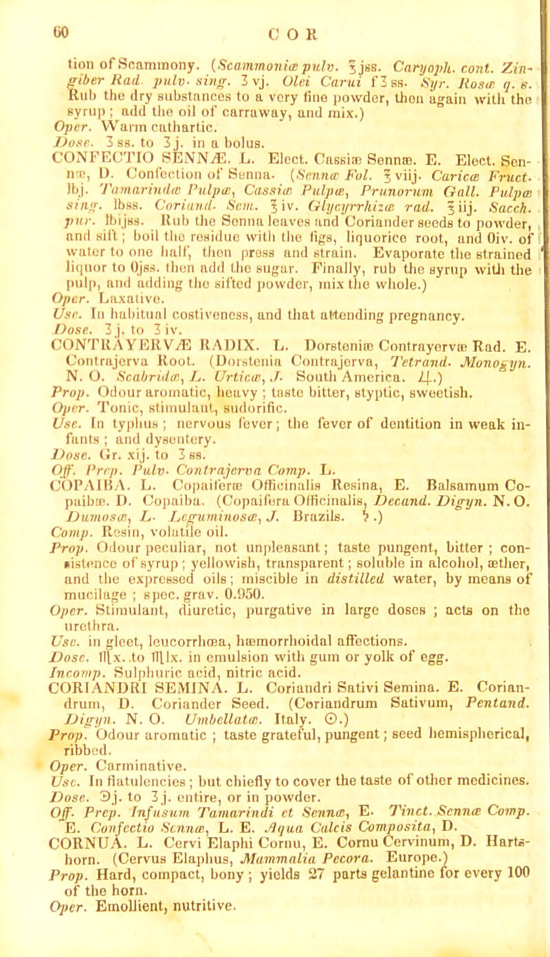 uo COR tion of Soaminony. {Scammovi(B pulv. jjss. Caryoph. coni. Zin^ friber Rad pulv-.sintr. 3 vj. Old Carui f3ss. ^iyr. Rosw. q. n. Rub the dry substances to a very lino powder, then again witli the syrup: add tlie oil of carraway, and mix.) Oper. Warm cathartic. J)o.'<r. 3ss. to 3j. in a bolus. CONFECTIO SENNiE. L. Elect. Cnssiac Senna). E. Elect. Sen- irn, 1). Confection of Senna. {tSenne Fol. I viij. Caricte Fruct- IbJ. T(imarind(C Pulpw^ Cassitc Pulpts, Prunornm Gall. Pulpai siivj. Ibss. Cnriaud. Scm. ^iv. GlycyiThizm rad. ^iij. Sacch. pur. Ibijss. Rub the Senna leaves and Coriander seeds to powder, and sift; boil the residue witii the figs, liquorice root, and Oiv. of water to one half, then press and strain. Evaporate the strained liquor to Ojss. then add the sugar. Finally, rub tJie syrup wiUi the pulp, and adding the sifted powder, mi.xtho whole.) Oper. Laxative. Use. In habitual costivencss, and that attending pregnancy. Dose. 3 j. t(» 3 iv. CONTRAYEKV7E RADIX. L. Dorstonio) Contrayorva) Rad. E. Contrajerva Root. (Dorstenia Contrajorva, Tetrand. Monogyn. N. O. ScabTtd<r..^ />. Urtiew., J. South America. Z[.) Prop. Odour aromatic, heavy ; taste bitter, styptic, sweetish. Oper. Tonic, stimulanl, sudorific. Use. In typhus; nervous fever; the fever of dentition in weak iii- fanl.s ; and dysentery. J)(fsc. Cr. xij. to 3 S8. 0^\ Prep. Pulv. Contrajerva Comp. L. (X)PAIBA. L. Copaiferie Ofiicinalis Resina, E. Balsamum Co- paibiD. I). Copaiba. (Copaifera Officinalis, Decand. Digijn. N.O. Dumo.soi., L- !jf^uminos(e., J. Brazils. >.) Comp. Resin, volatile oil. Prop. Odour peculiar, not unpleasant; taste pungent, bitter ; con- sistence ofsyrup ; yellowish, transparent; soluble in alcohol, cether, and the expressed oils; miscible in distilled water, by means of mucilage ; spec. grav. 0.950. Oper. Stimulant, diuretic, purgative in large doses ; acts on the urethra. Use. in gleet, leucorrlima, hemorrhoidal affections. Dose. Illx. to TRlx. in emulsion with gum or yolk of egg. Incomp. Sulphuric acid, nitric acid. CORIANDRI SEMINA. L. Coriandri Sativi Semina. E. Corian- drum, D. Coriander Seed. (Coriandrum Sativum, Pentand. Digyn. N. O. Umbcllattc. Italy. ©.) Prop. Odour aromatic ; taste grateful, pungent; seed hemispherical, ribb(!d. Oper. Carminative. U.'ic. In flaliilencics; but chiefly to cover the taste of other medicines. Dose. ©j. to 3 j. entire, or in powder. Off. Prep. Infnsum Tamarindi ct Senius^ E. Tinct. Senna Comp. E. Conjectio .Senna., L. E. .dqua Calcis Composita., D. CORNUA. L. Cervi Elaphi Cornu, E. Cornu Cervinum, D. IlarU- horn. (Cervus Elaphus, Mammalia Pccora. Europe.) Prop. Hard, compact, bony ; yields 27 parts gelantino for every 100 of the horn. Oper. Emollient, nutritive.