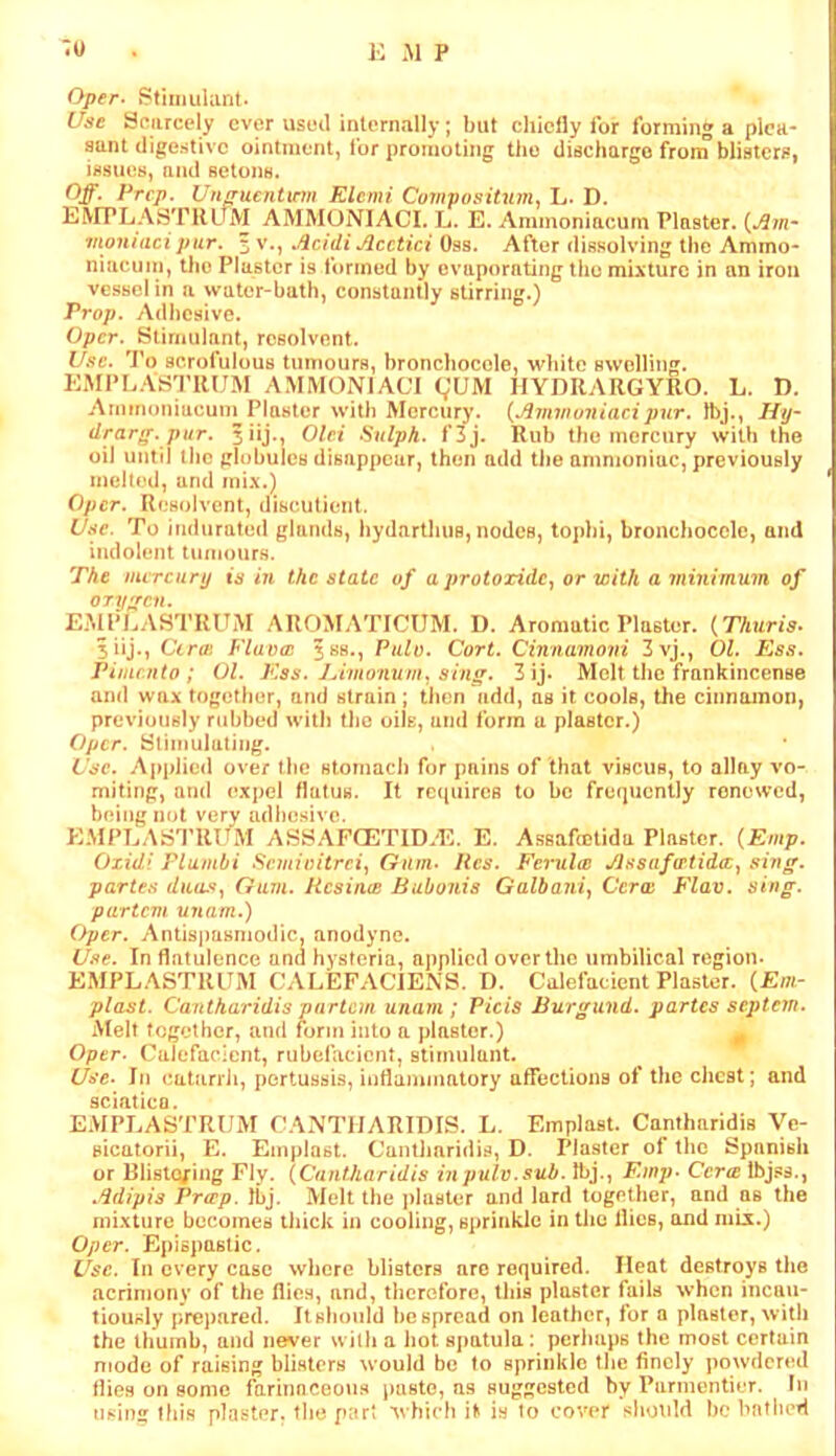 Oper. Stimulant. Use Scarcely ever used internally; but cliicfly for forming a plea- sant digestive ointment, for promoting the discharge f^rom blisters, issues, and setons. Off. Prep. Unnrucntinn Rlcmi Covipositum., L. D. EMPLASTllLnyi AMMONIACI. L. E. Ammonincum Plaster. {Am-- moiuacipur. 5 v., Acidi Acctici Oss. After dissolving the Ammo- niucuni, tlie Plaster is formed by evaporating ilio mixture in an iron vessel in a water-bath, constantly stirring.) Prop. Adlicsive. Oper. Stimulant, rcsolvnnt. Use. 'Po scrofulous tumours, broncbocole, white swelling. EMI*LASTRUM AMMONIACI (;UM HYDRARGYRO. L. D. Arnmoniacum Plaster with Mercury. {Avnnuniacipur. Ibj., Hy- drarff. pur. 5iij., Old Sulpk. f3j. Rub the mercury with the oil until the globules disappear, then add tiie ammoniac, previously melled, and mix.) Oper. Resolvent, discutient. Use. To indurated glands, hydarthuB, nodes, tophi, broncbocole, and indolent tumours. The mercury is in the state of a protoxide., or with a minimum of ory^ren. EMPLASTRUM AROMATICTJM. I). Aromatic Plaster. {Thuris- 3iij., Cira: Flavw jss., Pulo. Cort. Cinnamovi 3vj., 01. Ess. Pimento; 01. P'.ss. JAmonum., sing. 3ij. Molt the frankincense and wax together, and strain; then add, as it cools, the cinnamon, previously rubbed with tlm oils, and form a plaster.) Oper. Sliinulating. Use. Applied over the stomach for pains of that viscus, to allay vo- miting, ami expel flatus. It requires to be frequently renewed, b(*ing not very adl)esivo. EMPLASTRUM ASSAFCETID.E. E. Assafcelida Plaster. {Emp. Oxidi Flambi Semioitrei, Gum- Hcs. Ferula! Assafatidee, sing, partes duiufy Gum. HcsiniB Bubonis Galbaniy Cera P'lav. sing, partem unam.) Oper. Antispasniodic, anodyne. Use. In flatulence and hysteria, applied over the umbilical region. EMPLASTRLTM CALEFACJENS. D. Calefacient Plaster. (Em- plast. Cantharidis partem unam; Picis Burgund. partes septem. Melt together, and form into a plaster.) ^ Oper. Calefacient, rubefacient, stimulant. Use- In catarrh, pertussis, inflammatory afTections of the chest; and sciatica. EMPEASTRUM CANTHARIDIS. L. Emplast. Cantharidis Ve- sicatorii, E. Emplast. Cantharidis, D. Plaster of the Spanish or BlistQfing Fly. {Cantharidis inpulv.sub. Ibj., Emp- Cerce Ibjss., .ddipis Prap. Ibj. Melt the plaster and lard together, and as the mixture becomes thick in cooling, sprinkle in the flies, and mix.) Oper. Epispaslic. Use. In every case where blisters aro required. Heat destroys the acrimony of the flics, and, therefore, this plaster fails when incau- tiously prepared. Itshould bespread on leather, for o plaster, with the thumb, and never with a hot spatula: perhaps the most certain mode of raising blisters would be to sprinkle tlie finely powdered flies on some farinnceons jiasto, as suggested by Parmontiur. In using Ibis plaster, the part which if is io cover slmuld be hntlicrl