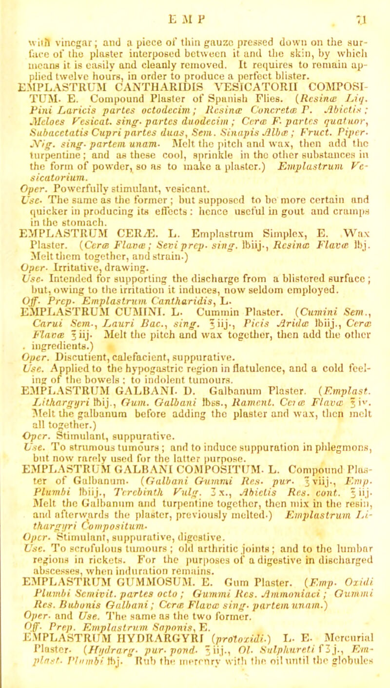uiiil vinegar; and a piece oi’ tliin gnuzo pressed down on the sur- face of the plaster interposed between it and the skin, by whicli means it is easily and cleanly removed. It requires to remain ap- plied twelve hours, in order to produce a perfect blister. KMPLASTRUM CANTHARIDIS VESICATORII COMPOSI- TUM. E. Compound Plaster of Spanish Flies. {Resina: JAq. Rini haricis partes octodecim; Resina: Concreta: P. Jibiciis ; Aleloes yesicat. sin^‘partes duodccim ; Cera: F-partes quaianvy Subacctatis Cupri partes daaSy Sem. Sinapis ^lb(F; Fruct. Piper- J^ig, sing-partem unam- Melt the pitch and wax, then add tlic turpentine; and as these cool, sprinkle in the otiier substances in the form of powder, so as to make a plaster.) Rniplastrum Vc- sicatorium. Oper. Powerfully stimulant, vesicant. Use- The same as the former; l)ut supposed to bo more certain and quicker in producing its eflccts : licneo useful in gout and cramps in the stomach. EMPLASTRUM CER/E. L. Emplnstrum Simplex, E. Wax Plaster. {Ccrof Fiance; Seviprep- sing. Ibiij., Resina: P'lae(p Ibj. Melttljcm together, and strain.) Oper- Irritative, drawing. Use- Intended for supporting the discharge from a blistered surface ; but, owing to the irritation it induces, now seldom employed. Ojf. Prep- Emplasimm CantharidiSy L. EMPLASTRUM CUMINI. L- Cummin Plaster. (CiwHia/ Sem.y Carui Sem-y Eauri Bac.y sing, fiij*, Pieis Jirida: Ibiij., Ccrae Fiance 3«j. Melt the pitch and wax togctlier, then add the otlicr . ingredients.) Oper. Discutient, caJefacient, suppurative. Use. Applied to the hypogastric region in flatulence, and a cold feel- ing of the bowels ; to indolent tumours. P:3IPLASTRUM GALBANI. D. Galbamim Plaster. {F.mplast. IJthargyri '^\].y Gum. Galhani Ibss., Rament. Ccia: Fiance 3Uelt the galbanum before adding the plaster and wax, llicn melt all together.) Oper. Stimulant, suppurative. l/'.vc. To strumous tumours; and to induce suppuration in phlegmons, but now rarely used for the latter purpo.se. EMPLASTRUM GALBANI COMPOSITUM. L. Compound Plfis- tcr of Galbanum. (Galbani Gummi Re.s- pur. 5viij., Fmp- Plumhi Ibiij., Terebinth Tulg. 3x., jibiciis Res. cont. ^iij. Melt the Galbanum and turpentine together, then mix in the resin, and afterwards the piaster, previously melted.) Kmplastruvi Li- tkargijri Compositum- Oper. Stimulant, suppurative, digestive. Use. To scrofulous tumours ; oltl arthritic joints; and to the liimbnr region.s in rickets. For the purposes of a digestive in discliarged abscesses, when imluration remains. E:\IPLASTRIJM GUMMOSUM. E. Oum Plaster. {F.mp- Ojidi Plambi Semivit. partes octo; Gummi Res. Jimmoniaei; Gummi Res. Bubonis Galbani; Cerm Flava: sing- partem unam.) Oper- and Use. The same as the two former. Off. Prep. Kmplasirvm SapnniSyVj. E.MPLASTRUM IlYDRARGYRJ {pro^oxidi.) L. E- Mercurial Plaster. {Kydrarg- pur-pond- Sulphnreti ^Z}.y Em- plrrsf- Phnubf H)J. Btib the merenry with flm oil until the globules