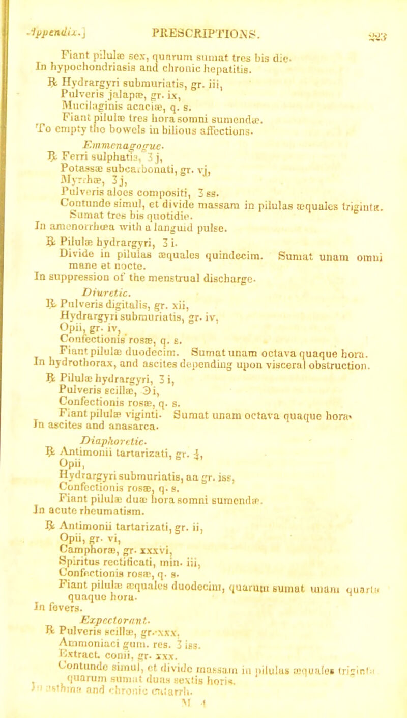 Fiant piliJic sex, qunrum sumat trcs bis die. In hypochondriasis and chronic hepatitis. R Ilydrargyri submuriatis, gr. iii, Puiveris jalapa?, gr. ix, Mucila^nis acacia?, q. s. Fiant pilula? Ires horasomni sunienda?. To empty tho bowels in bilious alfcctions* Emmcnagoguc- 5. Feiri sulphatia, 3 j, Potassx subcaibonati, gr. vj, M>-rrha?, 3j, Puiveris aloes compositi, 3 6s. Contunde simul, et divide massara in piiulas aequales tri^inta. Sumat tree bis quotidie. ® In amenorrbffia with a languid pulse. B; PiiuliB faydrargyri, 3 i. Divide in piiulas lequalos quindocim. Sumat uiiam omni mane et nocte. In suppression of the menstrual discharge- Diuretic. B Puiveris digitalis, gr. xii, Hydrargyri submuriatis, gr- iv, Opii, gr. iv^ ConfcciioniB rosiB, q. s. Fiant piJula? (luodecim. Sumat unam octava quaque horn. In Iiydrothorax, and ascites depending upon visceral obstruction. B Pilulae hydrargyri, 3 i, Puiveris ecillffi, 3i, Confeefionis rosa?, q. s. Fiant pilulffi viginti. Sumat unam octava quaque hont* In ascites and anasarca. Diaphoreiic> B ./Vntimonii lariarizati, gr. Opii, Hydrargyri submuriatis, aa gr. ise, Confcciionis rosse. q.s. Fiant piluia? dua? norasomni sumendfe. Jn acute rheumatism. B Anlimonii tartarizati, gr. ii, Opii, gr. vi, Camphor®, gr-xxxvi, Spiritus rectificati, inin. iii, Confectionis ros®, q. ,s. Fiant piiul® ffiqutiles duodccim, quaruiii sumat unam quart;* quaquo hora. In fevers. Expect ornnt. R Puiveris scill®, gr.'xxx, Ammoniaci gum. res. 3 iss. Extract, comi, gr- xxx. Contunde siinuj, et divide rnufisam in j>ilu!us ®quH(es qnaruni sumat duns sexfis hori*i. >*J :»»»Tbinff and chronic crti*arrh.