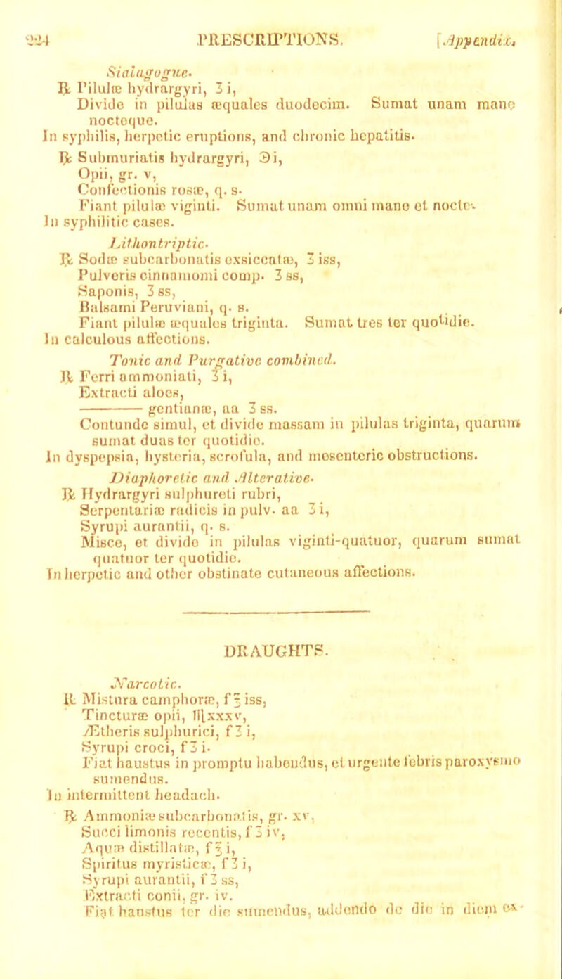 SialiLgoguc- R PilulfE hydrargyri, 3 Divide in inlulus lequalcs duodecim. Sumat unam mano noctoquc. In syphilis, lierpctic eruptions, and chronic hepatitis* R Subinuriatis hydrargyri, 3i, Opii, gr. V, Confef.tionis rosje, q. s* Fiant piluio) vigiuti. Sumat unam oinui inano ot node-* In syphilitic cases. LithontripUc- R SodiD subcarhunutis oxsicenfa), 3 iss, Pulvoris cinnamumi comp. 3 ss, Saponi.s, 3ss, Rnisami Peruviuni, q- s. Fiant piluhe a'qualus triginta. Sumat tres Icr quo^idic. In calculous aifections. Tonic and Purgative combined. R Ferri nmn}oniali, 3i, Extract! aloes, gentianaj, an 3ss. Contundc simul, ot divide mossani in pilulas triginta, qimrnm sumat duas ter qiiotidio. In dyspepsia, hysteria, scrofula, and mesenteric obstructions. Diaphoretic and .dltcrative‘ R Hydrargyri snljihureti rubri, Serpontario) radicis in pulv. aa 3 i, Syrupi auranlii, q. s. Miscc, et divide in pilulas viginti-quatuor, quarum euinal quatuor tor (luotidie. In herpetic and other obstinate cutancaus afTectioiiR. DRAUGHT?. R Mistnra cainphorte, f^iss, Tincturai opii, ll[xxxv, yEtheris suJpburici, fZi, Hyrupi croci, f 3 i. Fiat iiaustus in promptu haboutlus, ct urgcntefobrisparoxysiuo sumondus. In mlermiltcnt headach. R AmmoniiosubcarbonaJi.R, gr. xv, Succilimonis reccntis,f 3 iv, Aqua) distillntin, f^i, Spiritus myri.slicm, f3 i, Syrupi auranlii, f 3 ss, Extracti conii, gr. iv. Pigt. hauRtiis icr die smnondus, iwldendo dc die irj dionit^'