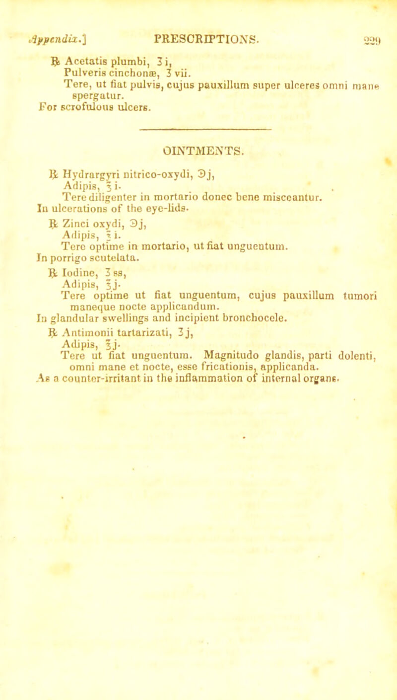 Rj Acetatis plumbi, 3i, Pulveris cinchoncB, 3vii. Tere, ut fiat pulvis, cujus pauxillum super ulceres omni man« spergatur. For scrofulous ulcers. OLXTMENTS. R Hydrargyri nitrico-oxydi, 3j, Adipis, 5 i. Terediligenter in mortario donee bene misccanlur. In ulcerations of the eyc-lida. R Zinci oxydi, 3j, Adipis, 3 i. Tere optime in mortario, utfiat ungucntuin. In porrigo scutelata. R Iodine, 3e8, Adipis, 5j. Tere optime ut fiat unguentum, cujus pauxillum tumori maneque nocte applicanduin. Ill glandular swellings and incipient bronchoccle. R Antimonii tarlarizati, 3j, Adipis, ij. Tere ut fiat unguentum. Mognitudo glandis, parti dolcnti, omni mane et nocte, esse fheationis, applicanda. As a counter'irritant in the infiammation of internal organs.
