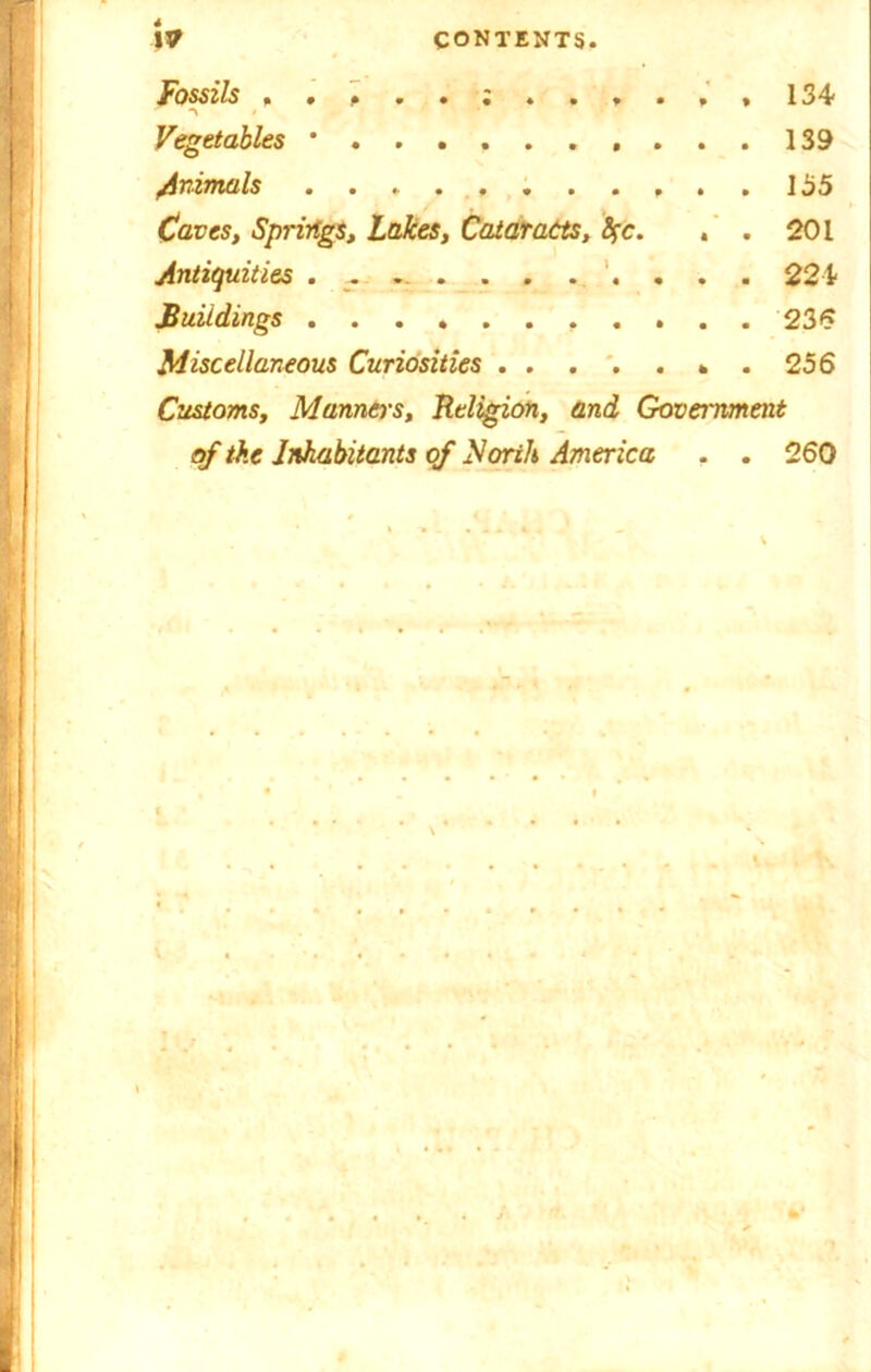 \V CONTENTS, Fossils 134 ■> • Vegetables ’ 139 /inimals 155 Caves, Springs, Lakes, Cataracts, fyc. . . 201 Antiquities ............ 224 Buildings ........... 235 Miscellaneous Curiosities . 256 Customs, Manners, Religion, and Government of the Inhabitants of North America . . 260