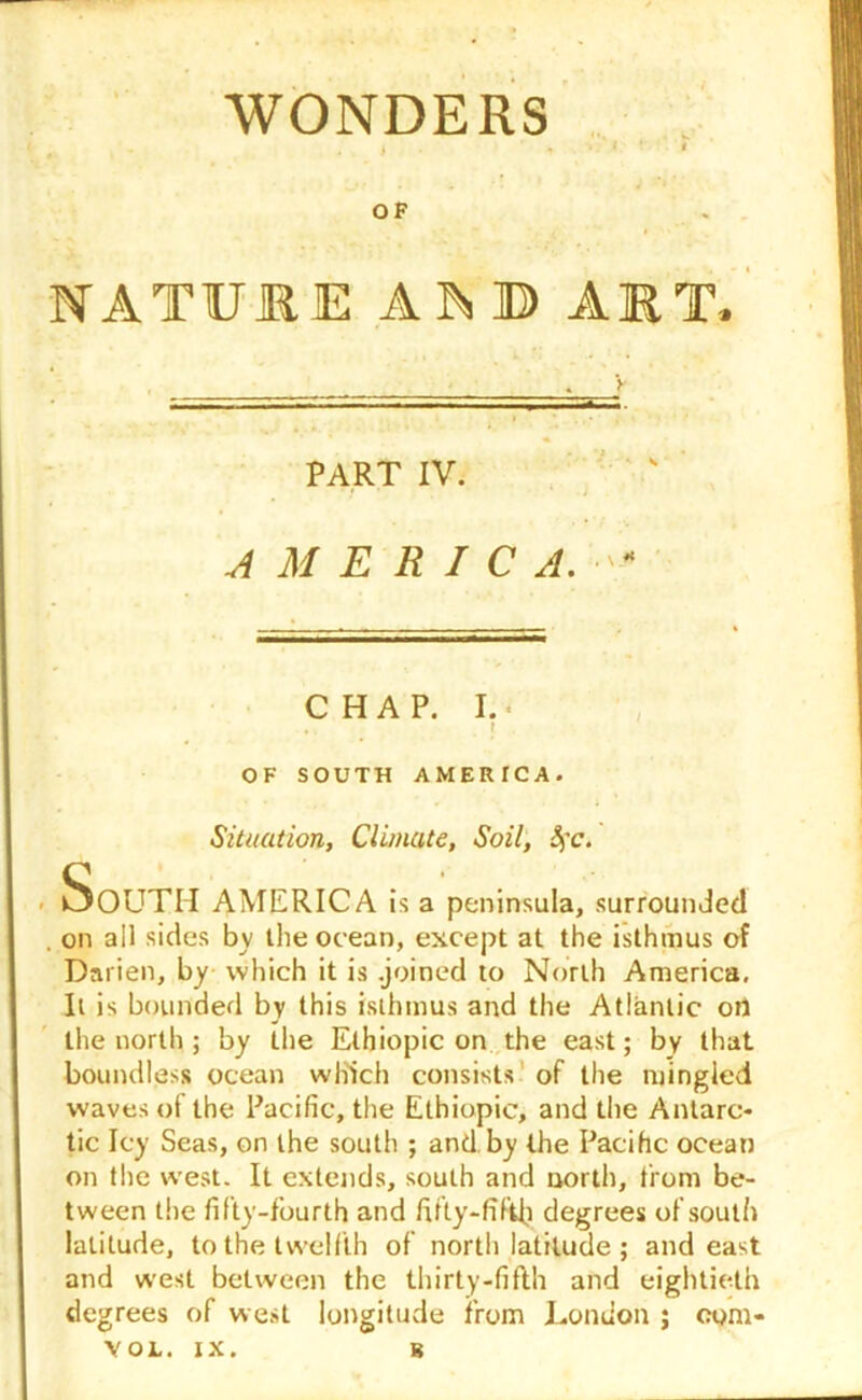 WONDERS .. . i OP NATURE A^B ART* PART IV. AMERICA. - CHAP. I. . . f OF SOUTH AMERICA. Situation, Climate, Soil, Sc. SoUTII AMERICA is a peninsula, surrounded . on all sides by the ocean, except at the isthmus of Darien, by which it is .joined to North America, It is bounded by this isthmus and the Atlantic oil the north ; by the Ethiopic on the east; by that boundless ocean which consists of the mingled waves of the Pacific, the Ethiopic, and the Antarc- tic Icy Seas, on the south ; and by the Pacific ocean on the west. It extends, south and north, from be- tween the fifty-fourth and fifty-fifth degrees of south latitude, to the twelfth of north latitude ; and east and west between the thirty-fifth and eightieth degrees of west longitude from London ; eom-