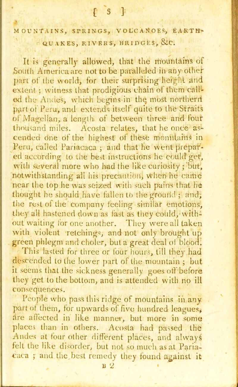 C 3 ] MOUNTAINS, STRINGS, VOLCANOES, EARTH- QUAKES, RIVERS, BRIDGES, &C. It is generally allowed, that the mountains of South America are not to be paralleled in any other part of the world, for their surprising height and extent ; witness that prodigious chain of them calf- od the Andes, which begins in thq most northerri part of Peru, and extends itself quite to the Straits of Magellan, a length of between three and four thousand miles. Acosta relates, that he once as- cended one of the highest of these mountains in Peru, called Pariacaca ; and that he went prepar- ed according to the best instructions he could'get', with several more who had the like curiosity ; but, notwithstanding all his precaution, when lie came near the top he was seized with such pains that he thought he should have fallen to the grourid ; and'; the rest of the company leeling similar emotions, they all hastened down as fast as they could, with- out waiting for one another. They were all taken with violent retchings, and not only brought up green phlegm and cholcr, but a great deal of blOon. This lasted for three or four hours, till they had descended to the lower part of the mountain ; but it seems that the sickness generally goes off before they get to the bottom, and is attended with no ill consequences. People who pass this ridge of mountains in any part ot them, for upwards of five hundred leagues# are affected in like manner, but more in some places than in others. Acosta had passed the Andes at four other different places, and always fell the like disorder, but not so much as at Paria- caca ; and the best remedy they found against it