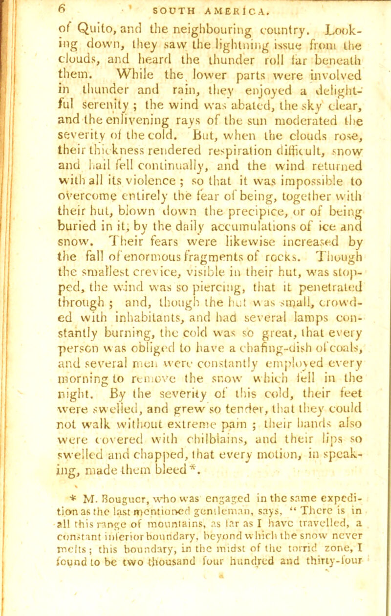 of Quito, and the neighbouring country. Look- ing down, they saw the lightning issue from the clouds, and heard the thunder roll iar beneath them. While the lower parts were involved in thunder and rain, they enjoyed a delight- ful serenity ; the wind was abated, the sky clear, and the enlivening rays of the sun moderated the severity ot the cold. But, when the clouds rose, their thickness rendered respiration difficult, snow and hail fell continually, and the wind returned with all its violence ; so that it was impossible to overcome entirely the tear ol being, together with their hut, biown down the precipice, or of being buried in it, by the daily accumulations of ice and snow. Their fears w'ere likewise increased by the fall of enormous fragments of rocks. Though the smallest crevice, visible in their hut, was stop- ped, the wind was so piercing, that it penetrated through ; and, though the hut was small, crowd- ed with inhabitants, and had several lamps con- stantly burning, the cold was so great, that every person was obliged to have a chafing-dish of coals, and several men were constantly employed every morning to remove the snow which lell in the night. By the severity of this cold, their feet were swelled, and grew' so tender, that they could not w’alk without extreme pain ; their hands also were covered with chilblains, and their lips so swelled and chapped, that every motion, in speak- ing, made them bleed*. % * M. Bougucr, who was engaged in the same expedi- tion as the last mentioned gentleman, says, “ There is in all this range of mountains, as far as I have travelled, a constant inferior boundary, beyond which the snow never melts; this boundary, in the midst of the torrid zone, I found to be two thousand four hundred and thirty-iour