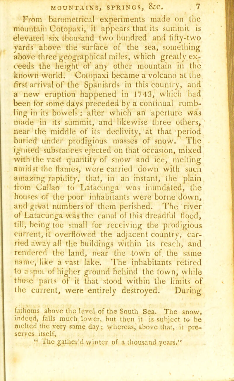 From barometrical experiments made on the mountain Cotopaxi, it appears that its summit is elevated six thousand two hundred and fifty-two yards above the surface of the sea, something above three geographical miles, which greatly ex- ceeds the height of any other mountain in the known world. Cotopaxi became a volcano at the first arrival of the Spaniards in this country , and a new eruption happened in 1743, which had been for some days preceded by a continual rumb- ling in its bowels: after which an aperture was made in its summit, and likewise three others, near the middle of its declivity, at that period buried under prodigious masses of snow. The ignited substances ejected on that occasion, mixed with the vast quantity of snow and ice, melting amidst the flames, were carried down with such amazing rapidity, that, in an instant, the plain from Callao to Latacunga was inundated, the houses of the poor inhabitants were borne down, and great numbers of them perished. The river of Latacunga was the canal of this dreadful flood, till, being too small for receiving the prodigious current, it overflowed the adjacent country, car- ried away all the buildings within its reach, and rendered the land, near the town of the same name, like a vast lake. The inhabitants retired to a spot of higher ground behind the town, while those parts of it that stood within the limits of the current, were entirely destroyed. During fathoms above the level of the South Sea. The snow, indeed, falls much lower, but then it is subject tu be melted the very same day; whereas, above that, it pre- serves itself, “ The gather’d winter of a thousand years.’'