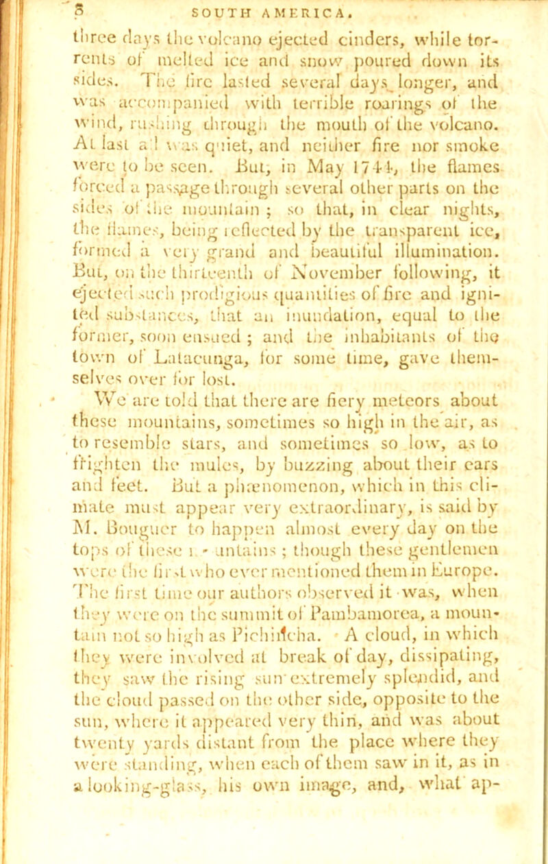 three days the volcano ejected cinders, while tor- rents ot melted ice and snow poured down its sides. The lire lasfed several days longer, and was accompanied with terrible roarings ot the wind, rushing through the mouth ol the volcano. At last a 1 w as quiet, and neither fire nor smoke were to be seen, Bug in May 1744, the flames forced a passage through several other parts on the sides dt the mountain ; so that, in clear nights, the Haines, being reflected by the transparent ice, formed a very grand and beautiful illumination. But, on the thirteenth of November following, it eject.ed such prodigious quantities of fire and igni- ted substances, that an inundation, equal to the for nier, soon ensued ; and the inhabitants ot the town of Lalacunga, for some time, gave them- selves over for Iosi. We arc told that there are fiery meteors about these mountains, sometimes so high in the air, as to resemble stars, and sometimes so low, as to fHglitcn the* mules, by buzzing about their cars and feet. But a phenomenon, which in this cli- mate must appear very extraordinary, is said by M. Bouguer to happen almost every day on the tops of these 1 - untains; though these gentlemen were the lir>L who ever mentioned them in Europe. The first time our authors observed it was, when they' were on the summit ol Pambamorea, a moun- tain not so high as Pichiilcha. A cloud, in which (hey were involved at break of day, dissipating, they saw the rising sunextremely splendid, and the cloud passed on the other side, opposite to the sun, where it appeared very thin, and was about twenty yards distant from the place where they were standing, when each o( them saw' in it, as in a looking-glass, his own image, and, what ap-