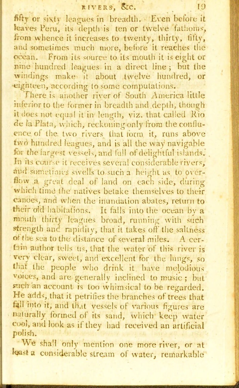 RIVERS, &C. ID fifty or sixty leagues in breadth. Even before it _ J J % O _ t , leaves Peru, its depth is ten or twelve fathoms, from whence it increases to twenty, thirty, fifty, and sometimes much more, before it reaches the ocean. From its source to its mouth it is eight or nine hundred leagues in a direct line ; but the windings make it about twelve hundred, or •eighteen, according to some computations. Th ere is another river of South America little inferior to the former in breadth and depth, though it does not equal it in length, viz. that called Rio de la Plata, which, reckoning only from the conflu- ence of the. two rivers, that form it, runs above two hundred leagues, and is all the way navigable for the largest vessels, and full of delightful islands. Jn its course it receives several considerable rivers, and sometimes swells to such a height as to over- ricnv a great deal of land on each side, during which time the natives betake themselves to their canoes, and when the inundation abates, return to their old habitations. It falls into the ocean by a mouth thirty leagues broad, running with such strength and rapidity, tiiat it takes off the saUness of the sea to the distance of several miles. A cer- tain author tells Us, that the water of this river is very clear, sweet, and excellent for the lungs, so that the people who drink it have melodious voices, and are generally inclined to music ; but such an account is too whimsical to be regarded. He adds, that it petrifies the branches of trees that fell into it, and that vessels of various figures are naturally formed of its sand, which keep water cool, and look as if they had received an artificial polish. ^Ve sha'l only mention one more river, or at K»st a considerable stream of water, remarkable