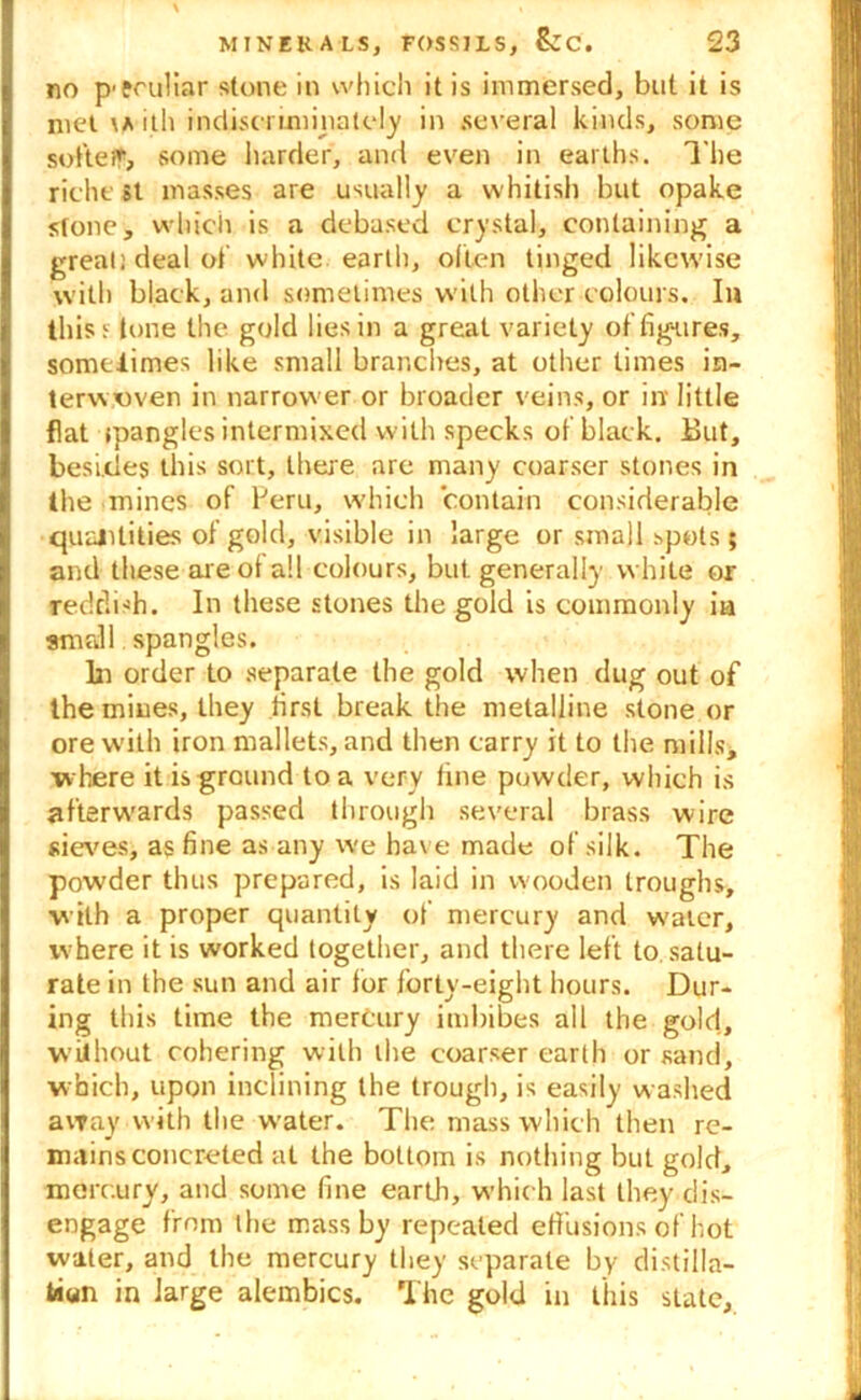 no peculiar stone in which it is immersed, but it is met ith indiscriminately in several kinds, some softeff, some harder, and even in earths. The richt st masses are usually a whitish but opake stone, which is a debused crystal, containing a great: deal of white earth, often tinged likewise with black, and sometimes with other colours. In this: lone the gold lies in a great variety of figures, somtiimes like small branches, at other times in- terwoven in narrower or broader veins, or in' little flat tpangles intermixed with specks of black. But, besides this sort, there are many coarser stones in the mines of Peru, which contain considerable quantities of gold, visible in large or small spots; and these are of all colours, but generally while or reddish. In these stones the gold is commonly ia small spangles. lit order to separate the gold when dug out of the mines, they first break the metalline stone or ore with iron mallets, and then carry it to the mills, where it is ground to a very fine powder, which is afterwrards passed through several brass wire sieves, as fine as any we hav e made of silk. The powder thus prepared, is laid in wooden troughs, •with a proper quantity of mercury and water, where it is worked together, and there left to satu- rate in the sun and air for forty-eight hours. Dur- ing this time the mercury imbibes all the gold, without cohering with the coarser earth or sand, which, upon inclining the trough, is easily washed away with the water. The mass which then re- mains concreted at the bottom is nothing but gold, mercury, and some fine earth, which last they dis- engage from the mass by repeated effusions of hot water, and the mercury they separate by distilla- tion in large alembics. The gold in this state.