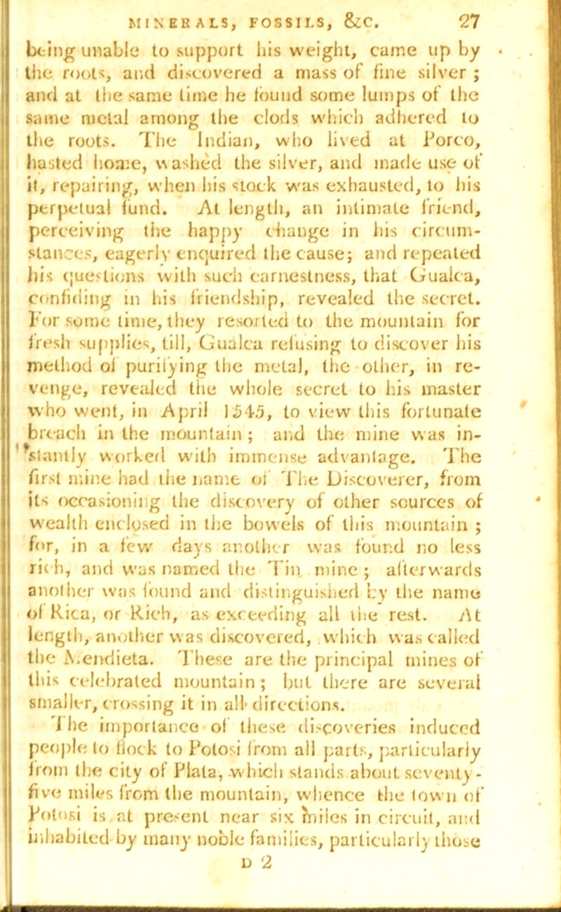 being unable to support his weight, came up by the roots, and discovered a mass of fine silver ; and at the same time he found some lumps of the same metal among the clods which adhered to the roots. The Indian, who lived at Porco, hasted home, washed the silver, and made use of it, repairing, when his slock was exhausted, to his perpetual fund. At length, an intimate friend, perceiving the happy change in his circum- stances, eagerly enquired the cause; and repeated liis questions with such earnestness, that Gualca, confiding in his friendship, revealed the secret. For some time, they resorted to the mountain for fresh supplies, till, Gualca refusing to discover his method of purifying the metal, the other, in re- venge, revealed the whole secret to his master who went, in April 154.5, to view this fortunate breach in the mountain ; and the mine was in- stantly worked with immense advantage. The first mine had the name of The Discoverer, from its occasioning the discovery of other sources of wealth enclosed in the bowels of this mountain ; for, in a few days another was found no less ric h, and was named the Tin, mine ; afterwards another was found and distinguished by the name of Kica, or Rich, as exceeding all the rest. At length, another was discovered, which was called the A.endieta. These are the principal mines of this celebrated mountain; but there are several smaller, crossing it in all1 directions. The importance of these discoveries induced people to (lock to Polosi front all parts, particularly from (he city of Plata, which stands about seventy - five miles from the mountain, whence the town of Polosi is at present near six hiiics in circuit, and inhabited-by many noble families, particularly those