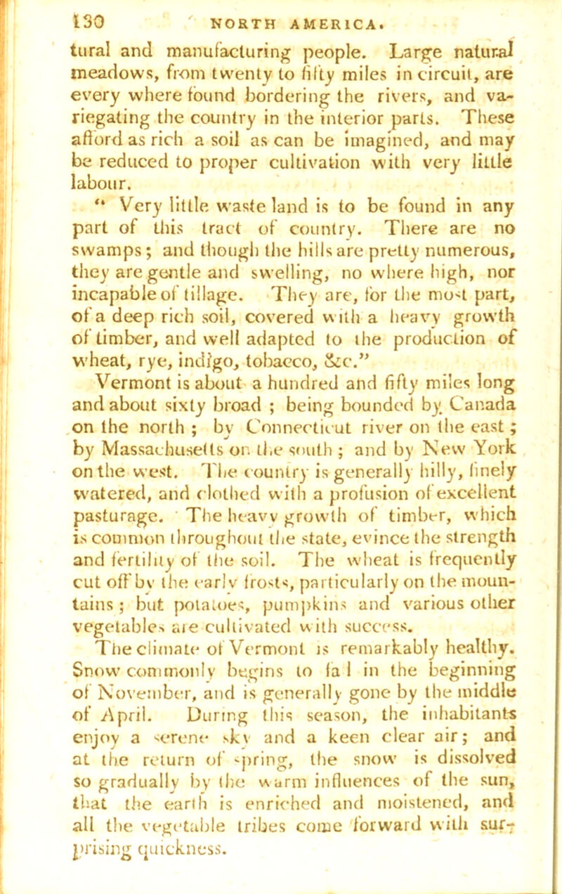 tural and manufacturing people. Large natural meadows, from twenty to fifty miles in circuit, are every where found bordering the rivers, and va- riegating the country in the interior parts. These afford as rich a soil as can be imagined, and may be reduced to proper cultivation with very little labour. “ Very little waste land is to be found in any part of this tract of country. There are no swamps; and though the hills are pretty numerous, they are gentle and swelling, no where high, nor incapable of tillage. They arc, tor the mo<t part, of a deep rich soil, covered w ith a heavy grow'th of timber, and well adapted to the production of wheat, rye, indigo, tobacco, &c.” Vermont is about a hundred and fifty miles long and about sixty broad ; being bounded by. Canada on the north ; by Connecticut river on the east; by Massachusetts on the south ; and by New York on the west. The country is generally hilly, finely watered, and clothed with a profusion of excellent pasturage. The heavy growth of timber, which is common throughout the state, evince the strength and fertility of the soil. The wheat is frequently cut off bv the earlv frosts, particularly on the moun- tains ; but potatoes, pumpkins and various other vegetables are cultivated with success. The climate of Vermont is remarkably healthy. Snow'commonly begins to fa 1 in the beginning of November, and is generally gone by the middle of .April. During this season, the inhabitants enjoy a serene skv and a keen clear air; and at the return of -pring, the snow is dissolved so gradually by the warm influences of the sun, that the earth is enriched and moistened, and all the vegetable tribes come forward with sur-; prising quickness.