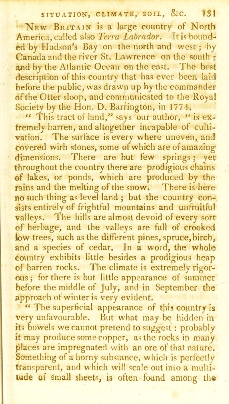 New Britain is a large country of North America, called also Terra Labrador. It is bound- ed by Hudson’s Bay on the north and west; by Canada 3nd the river St. Lawrence on the south ; and by the Atlantic Ocean on the east. The best description of this country that has ever been laid before the public, was drawn up hy the commander of the Otter sloop, and communicated to the Royal Society by the Hon. D. Barrington, in 1774, “ This tract of land,” says our author, “ is ex- tremely barren, and altogether incapable of culti- vation. The surface is every where uneven, and covered wirh stones, some of which are of amazing dimensions. There are but few springs; yet throughout the country there are prodigious chains of lakes, or ponds, which are produced by the rains and the melting of the snow'. There is here no such thing as level land ; but the country con- sists entirely of frightful mountains and unfruitful valleys. The hills are almost devoid of every sort of herbage, and the valleys are full of crooked low trees, such as the different pines, spruce,birch, and a species of cedar. In a word, the whole Country exhibits little besides a prodigious heap of barren rocks. The climate is extremely rigor- ous ; for there is but little appearance of summer before the middle of July, and in September the approach of winter is very evident. “ The superficial appearance of this Gountry is very unfavourable. But what may be hidden in its bowels we cannot pretend to suggest: probably it may produce some copper, as the rocks in many places are impregnated with an ore of that nature. Something of a horny substance, which is perfectly transparent, and which will «ca!e out into a multi- tude of small sheets, is often found among the