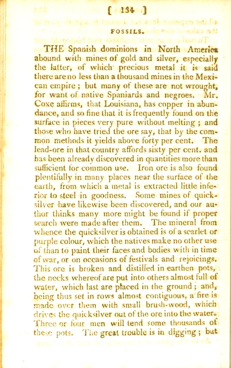 FOSSILS. THE Spanish dominions in North America abound with mines of gold and silver, especially the latter, of which precious metal it is said there are no less than a thousand mines in the Mexi- can empire ; but many of these are not wrought, for want of native Spaniards and negroes. Mr. Coxq affirms, that Louisiana, has copper in abun- dance, and so fine that it is frequently found on the surface in pieces very pure without melting ; and those who have tried the ore say, that by the com- mon methods it yields above forty per cent. The lead-ore in that country affords sixty per cent, and has been already discovered in quantities more than sufficient tor common use. Iron ore is also found plentifully in many places near the surface of the earth, from which a metal is extracted little infe- rior to steel in goodness. Some mines of quick- silver have likewise been discovered, and our au- thor thinks many more might be found if proper search were made after them. The mineral from whence the quicksilver is obtained is ol a scarlet or purple colour, which the natives make no other use of than to paint their faces and bodies with in time of war, or on occasions of festivals and rejoicings. This ore is broken and distilled in earthen pots, the necks whereof are put into others almost full of water, which last are placed in the ground; and, being thus set in rows almost contiguous, a fire 19 made over them with small brush-wood, which drives the quicksilver out of the ore into the water. Three or four men will tend some thousands ot these pots. The great trouble is in digging ; but
