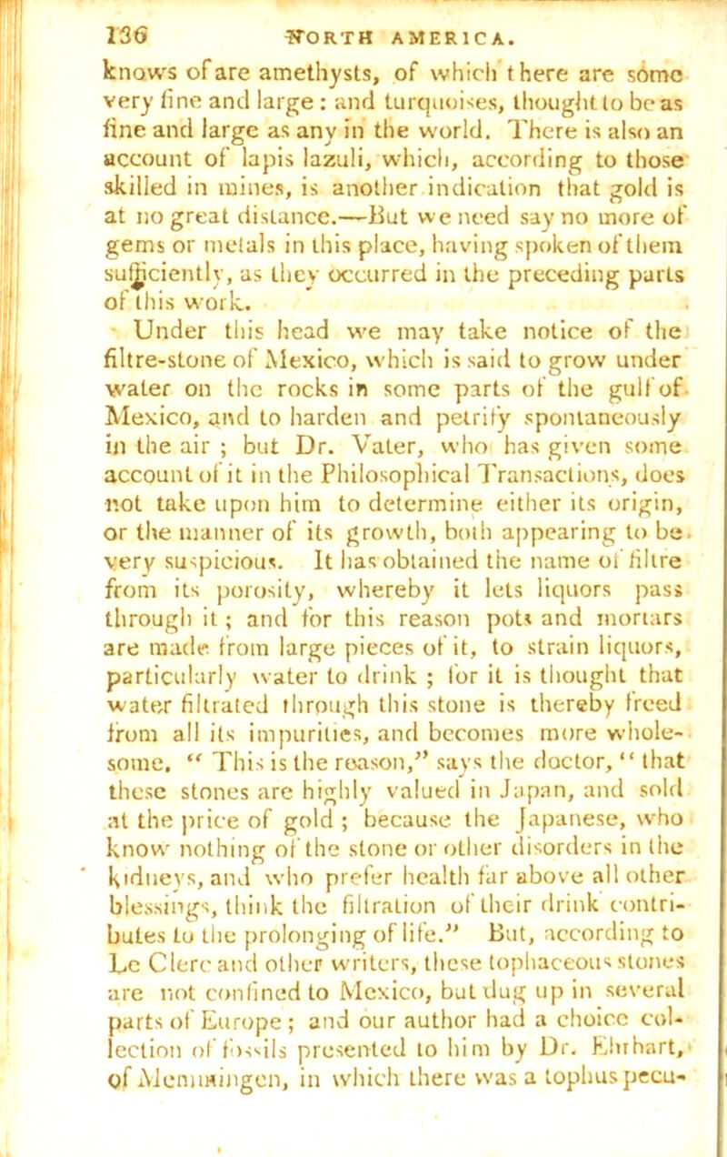knows of are amethysts, of which there are some very tine and large : and turquoises, thought to boas tine and large as any in the world. There is also an account of lapis lazuli, which, according to those skilled in mines, is another indication that gold is at no great distance.—But we need say no more of gems or metals in this place, having spoken of them sufficiently, as they occurred in the preceding parts of this work. Under this head we may take notice of the filtre-stone of Mexico, which is said to grow under water on the rocks in some parts of the gulf of Mexico, and to harden and petrify spontaneously in the air ; but Dr. Vater, who has given some account of it in the Philosophical Transactions, does not take upon him to determine either its origin, or the manner of its growth, both appearing to be. very suspicious. It has obtained the name of fibre from its porosity, whereby it lets liquors pass through it; and for this reason pots and mortars are made from large pieces of it, to strain liquors, particularly water to drink ; for it is thought that water filtrated through this stone is thereby freed from all its impurities, and becomes more whole- some. “ This is the reason,” says the doctor, “ that these stones are highly valued in Japan, and sold at the price of gold ; because the Japanese, who know nothing of the stone or other disorders in the Kidneys, and who prefer health far above all other blessings, think the filtration of their drink contri- butes to the prolonging of life.” But, according to Le Clerc and other writers, these tophaceous stones are not confined to Mexico, but dug up in several parts of Europe; and our author had a choice col- lection of fossils presented to him by Dr. Ehrhart, of Memmingen, in which there was a tophus pecu-