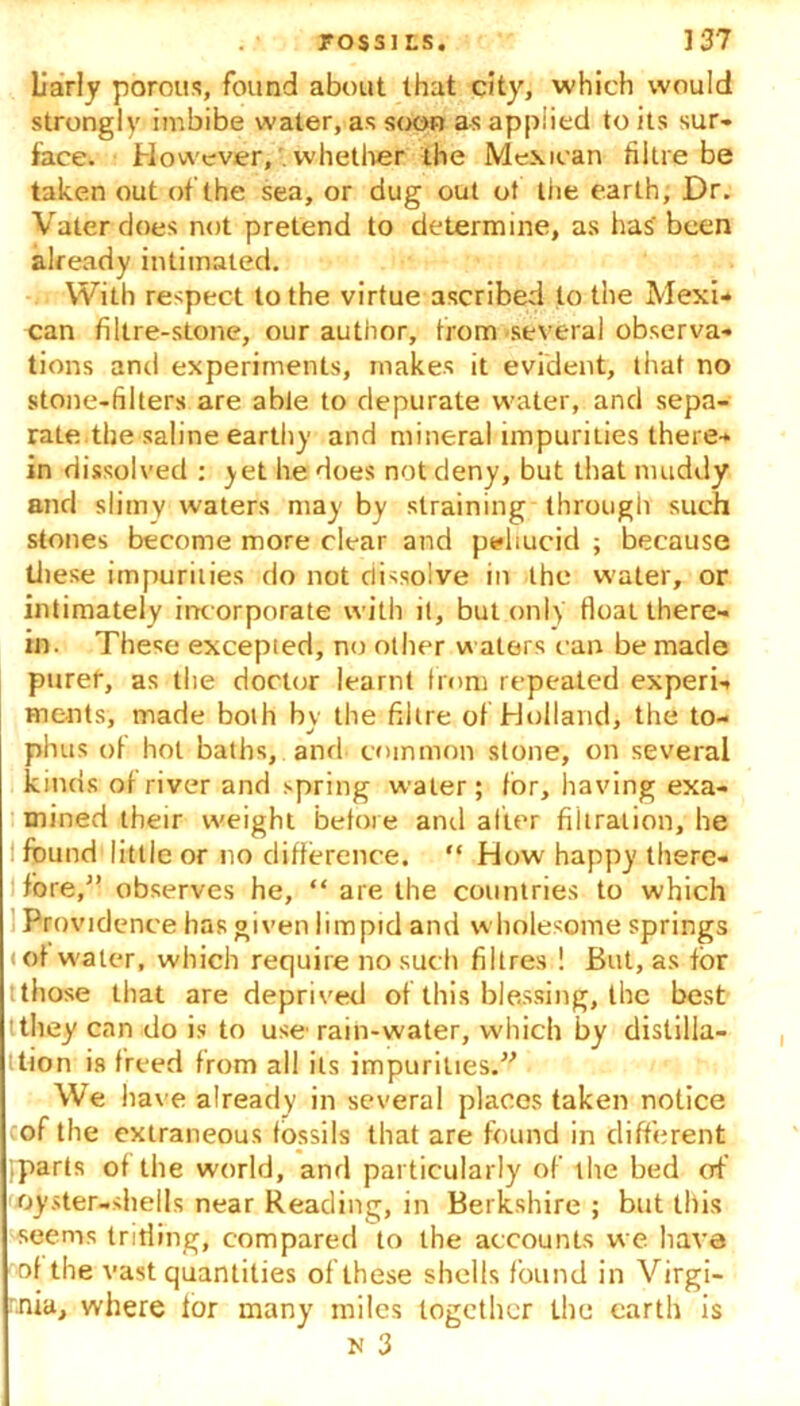 Uarly porous, found about that city, which would strongly imbibe water, as soon as applied to its sur- face. However, . whether the Mexican hi tie be taken out ot the sea, or dug out ot the earth, Dr. Vaterdoes not pretend to determine, as has' been already intimated. With respect to the virtue ascribed to the Mexi- can filtre-stone, our author, from several observa- tions and experiments, makes it evident, that no stone-filters are able to depurate water, and sepa- rate.the saline earthy and mineral impurities there- in dissolved : yet he does not deny, but that muddy and slimy waters may by straining through such stones become more clear and peliucid ; because these impurities do not dissolve in the water, or intimately incorporate with il, but only float there- in. These excepted, no other waters can be made purer, as the doctor learnt from repeated experi- ments, made both by the filtre of Holland, the to- phus of hot baths, and common stone, on several kinds of river and spring water; I or, having exa- mined their weight before and alter filtration, he i found little or no difference. “ How happy there- fore,” observes he, “ are the countries to which Providence has given limpid and wholesome springs • of water, which require no such fibres ! But, as for tthose that are deprived of this blessing, the best tthey can do is to use rain-water, which by distilla- tion is freed from all its impurities.” We have already in several places taken notice of the extraneous fossils that are found in different (parts of the world, and particularly of the bed of oyster-shells near Reading, in Berkshire ; but this seems trifling, compared to the accounts we have of the vast quantities of these shells found in Virgi- nia, where lor many miles together the earth is