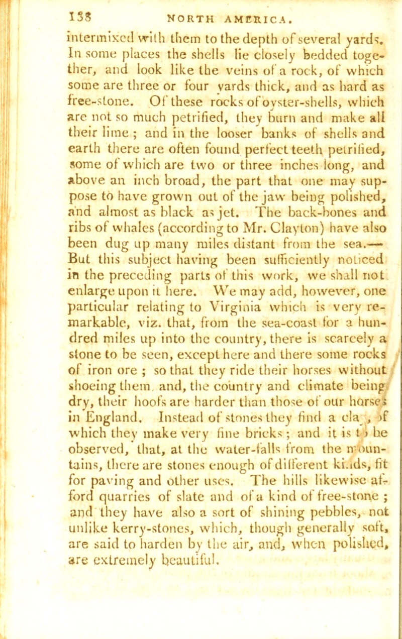 intermixed with them to the depth of several yards. In some places the shells lie closely bedded toge- ther, and look like the veins of a rock, of which some are three or four yards thick, and as hard as free-stone. Of these rocks of ovster-shells, which are not so much petrified, they burn and make all their lime ; and in the looser banks of shells and earth there are often found perfect teeth petrified, some of which are two or tiiree inches long, and above an inch broad, the part that one may sup- pose to have grown out of the jaw being polished, and almost as black as jet. The back-bones and ribs of whales (according to Mr. Clayton) have also been dug up many miles distant from the sea.— But this subject having been sufficiently noticed in the preceding parts of this work, we shall not enlarge upon it here. We may add, however, one particular relating to Virginia which is very re- markable, viz. that, from the sea-coast for a hun- dred miles up into the country, there is scarcely a stone to be seen, except here and there some rocks of iron ore ; so that they ride their horses without shoeing them and, the country and climate being dry, their hoofs are harder than those of our horses in England. Instead of stones they find a cla , >f which they make very fine bricks; and it is t > be observed, that, at the water-falls from the moun- tains, there are stones enough of different ki.ids, fit for paving and other uses. The hills likewise af- ford quarries of slate and of a kind of free-stone ; and they have also a sort of shining pebbles, not unlike kerry-stones, which, though generally soft, are said to harden by the air, and, when polished, are extremely beautiful.