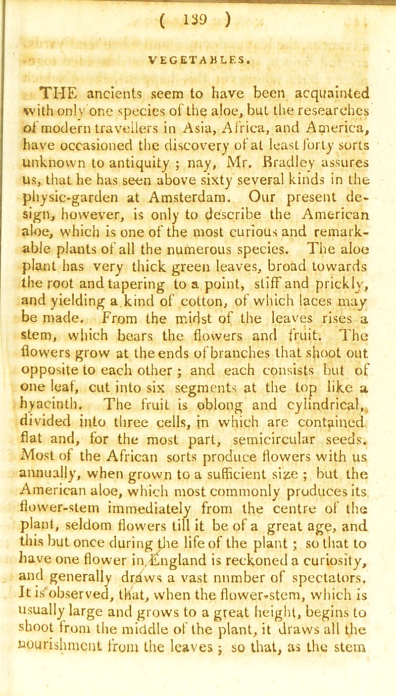 VEGETABLES. THE ancients seem to have been acquainted with only one species of the aloe, but the researches oi modern travellers in Asia, Africa, and America, have occasioned the discover)’ of at least forty sorts unknown to antiquity ; nay, Mr. Bradley assures us, that he has seen above sixty several kinds in the physic-garden at Amsterdam. Our present de- sign, however, is only to describe the American aloe, which is one of the most curious and remark- able plants of all the numerous species. The aloe plant has very thick green leaves, broad towards the root and tapering to a point, stiff and prickly, and yielding a kind of cotton, of which laces may be made. From the midst of the leaves rises a stem, which bears the flowers and fruit. The flowers grow at the ends of branches that shoot out opposite to each other ; and each consists but of one leaf, cut into six segments at the top like a hyacinth. The fruit is oblong and cylindrical,, divided into three cells, in which are contained flat and, for the most part, semicircular seeds. Most of the African sorts produce flowers with us annually, when grown to a sufficient size ; but the American aloe, which most commonly pruducesits flower-stem immediately from the centre of the plant, seldom flowers till it be of a great age, and this but once during the life of the plant ; so that to have one flower in.England is reckoned a curiosity, and generally drdws a vast number of spectators. It is'observed, that, when the flower-stem, which is usually large and grows to a great height, begins to shoot trom the middle of the plant, it draws all the nourishment front the leaves; so that, as the stern