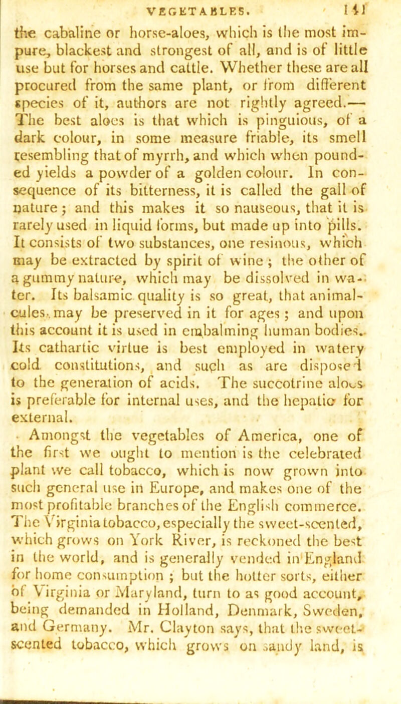 the cabaline or horse-aloes, which is the most im- pure, blackest and strongest of all, and is of little use but for horses and cattle. Whether these are all procured from the same plant, or from different species of it, authors are not rightly agreed.— The best aloes is that which is pinguious, of a dark colour, in some measure friable, its smell resembling that of myrrh, and which when pound- ed yields a powder of a golden colour. In con- sequence of its bitterness, it is called the gall of nature ; and this makes it so nauseous, that it is rarely used in liquid forms, but made up into pills. It consists of two substances, one resinous, which may be extracted by spirit of wine ; the other of a, gummy nature, which may be dissolved in wa- ter. Its balsamic quality is so great, that animal- cules, may be preserved in it for ages; and upon this account it is used in embalming human bodies.. Its cathartic virtue is best employed in watery cold constitutions, and such as are dispose ! to the generation of acids. The succotrine alo^s is preferable for internal uses, and the hepatic? for external. Amongst the vegetables of America, one of the first we ought to mention is the celebrated plant we call tobacco, which is now grown into such general use in Europe, and makes one of the most profitable branches of the English commerce. The V irginia tobacco, especially the sweet-scented, which grows on York River, is reckoned the best in the world, and is generally vended in England for home consumption ; but the hotter sorts, either of Virginia or Maryland, turn to as good account, being demanded in Holland, Denmark, Sweden, and Germany. Mr. Clayton says, that the sweet- scented tobacco, which grows on sandy land, is