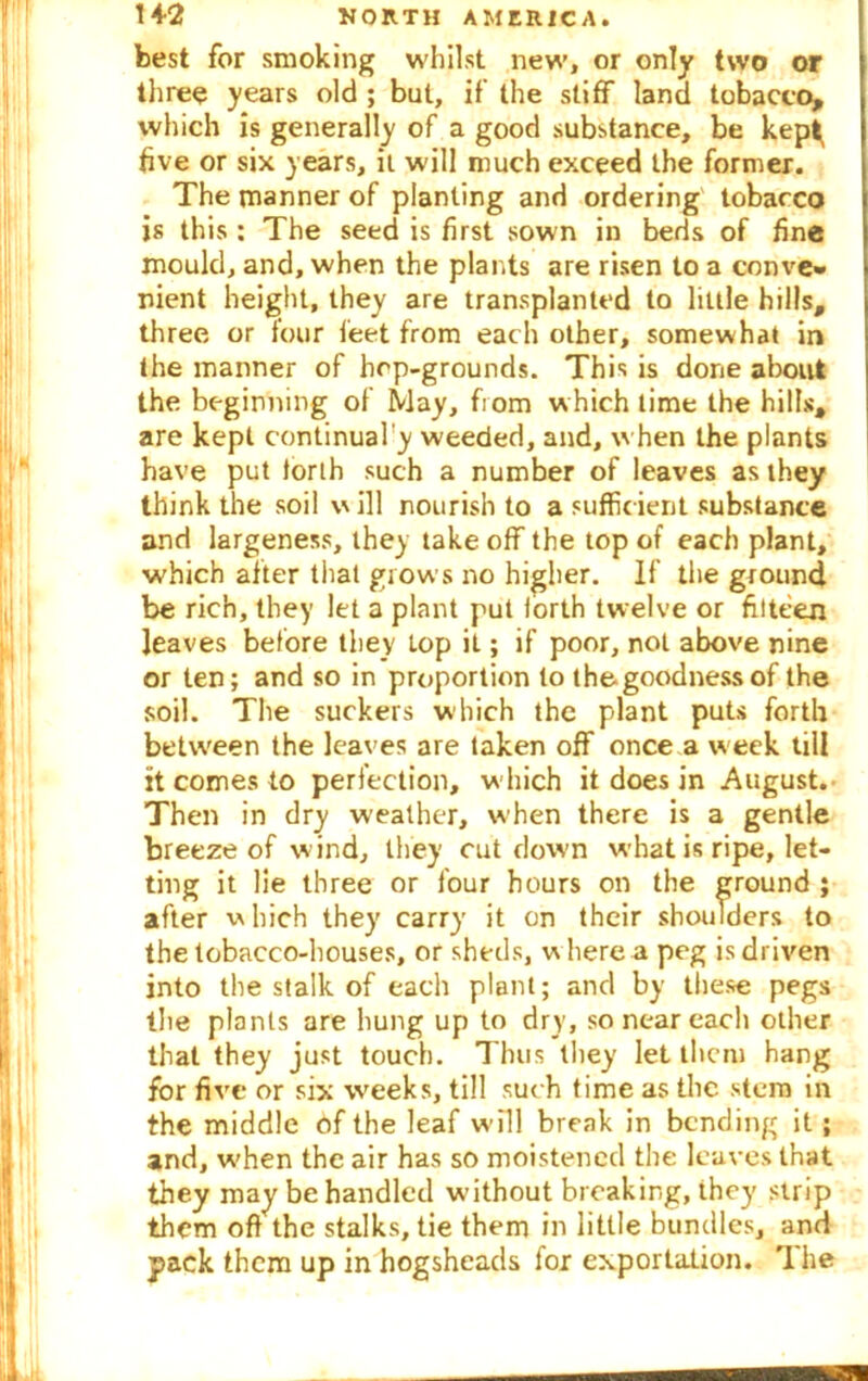 best for smoking whilst new, or only two or three years old ; but, if the stiff land tobacco, which is generally of a good substance, be kep^ five or six years, it will much exceed the former. The manner of planting and ordering tobacco is this : The seed is first sown in beds of fine mould, and, when the plants are risen to a conve» nient height, they are transplanted to little hills, three or four feet from each other, somewhat in the manner of hep-grounds. This is done about the beginning of May, fiom which time the hills, are kept continual'y weeded, and, when the plants have put forth such a number of leaves as they think the soil will nourish to a sufficient substance and largeness, they take off the top of each plant, which after that grows no higher. If the ground be rich, they let a plant put forth twelve or filteen leaves before they Lop it; if poor, not above nine or ten; and so in proportion to thegoodnessof the soil. The suckers which the plant puts forth between the leaves are taken off once a week till it comes to perfection, which it does in August. Then in dry weather, when there is a gentle breeze of w ind, they cut down what is ripe, let- ting it lie three or four hours on the ground ; after w hich they carry it on their shoulders to the tobacco-houses, or sheds, where a peg is driven into the stalk of each plant; and by these pegs the plants are hung up to dry, so near each other that they just touch. Thus they let then) hang for five or six weeks, till such time as the stem in the middle of the leaf will break in bending it; and, when the air has so moistened the leaves that they may be handled without breaking, they strip them oft the stalks, tie them in little bundles, and pack them up in hogsheads for exportation. 1 he